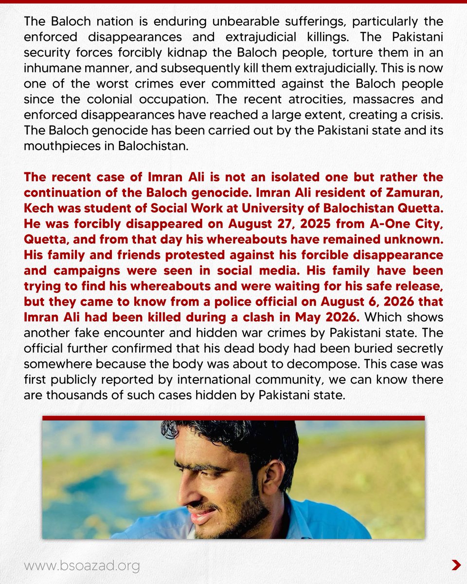 BSO__AZAD's tweet photo. 𝐓𝐡𝐞 𝐬𝐞𝐜𝐫𝐞𝐭𝐥𝐲 𝐞𝐱𝐭𝐫𝐚𝐣𝐮𝐝𝐢𝐜𝐢𝐚𝐥 𝐤𝐢𝐥𝐥𝐢𝐧𝐠 𝐨𝐟 𝐔𝐧𝐢𝐯𝐞𝐫𝐬𝐢𝐭𝐲 𝐬𝐭𝐮𝐝𝐞𝐧𝐭: 𝐈𝐦𝐫𝐚𝐧 𝐀𝐥𝐢 

𝐑𝐞𝐩𝐨𝐫𝐭

The Baloch nation is enduring unbearable sufferings, particularly the enforced disappearances and extrajudicial killings. The Pakistani security forces forcibly kidnap the Baloch people, torture them in an inhumane manner, and subsequently kill them extrajudicially. This is now one of the worst crimes ever committed against the Baloch people since the colonial occupation. The recent atrocities, massacres and enforced disappearances have reached a large extent, creating a crisis. The Baloch genocide has been carried out by the Pakistani state and its mouthpieces in Balochistan.

The recent case of Imran Ali is not an isolated one but rather the continuation of the Baloch genocide. Imran Ali resident of Zamuran, Kech was student of Social Work at University of Balochistan Quetta. He was forcibly disappeared on August 27, 2025 from A-One City, Quetta, and from that day his whereabouts have remained unknown. His family and friends protested against his forcible disappearance and campaigns were seen in social media. His family have been trying to find his whereabouts and were waiting for his safe release, but they came to know from a police official on August 6, 2026 that Imran Ali had been killed during a clash in May 2026. Which shows another fake encounter and hidden war crimes by Pakistani state. The official further confirmed that his dead body had been buried secretly somewhere because the body was about to decompose. This case was first publicly reported by international community, we can know there are thousands of such cases hidden by Pakistani state. 

To read the complete report click the link given below
https://t.co/73XzGj9TZc