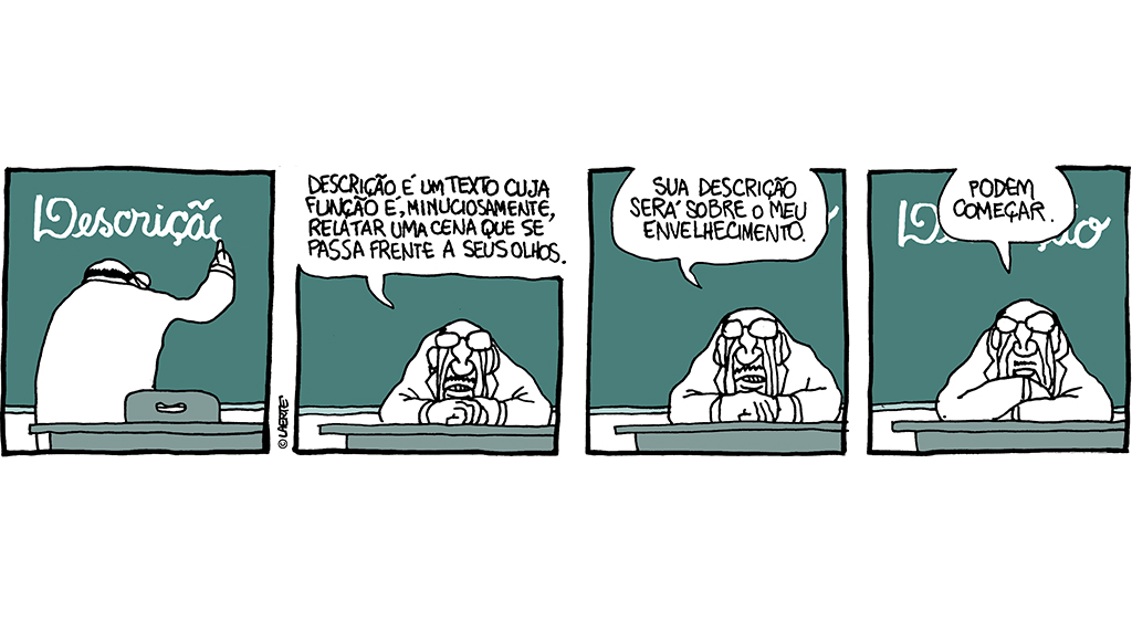 Tira em 4 quadrinhos.
1) Professor, em sala de aula, escreve na lousa: “DESCRIÇÃO”.
2) Professor se senta à sua mesa e fala: “Descrição é um texto cuja função é relatar uma cena que se passa frente a seus olhos.”
3) Professor continua: “Sua descrição será sobre o meu envelhecimento.”
4) Professor diz: “Podem começar.”