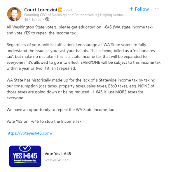 thehoffather's tweet photo. DocuSign founder Court Lorenzini warns the Democrats' "Millionaire Tax" is coming for the income of ALL WASHINGTONIANS within 2 years

"Regardless of your political affiliation, I encourage all WA State voters to fully understand the issue as you cast your ballots. This is being billed as a 'millionaires tax', but make no mistake - this is a state income tax that will be expanded to everyone if it's allowed to go into effect. EVERYONE will be subject to this income tax within a year or two if it isn't repealed. 

WA State has historically made up for the lack of a Statewide income tax by taxing our consumption (gas taxes, property taxes, sales taxes, B&O taxes, etc). NONE of those taxes are going down or being reduced - I-645 is just MORE taxes for everyone.

We have an opportunity to repeal the WA State Income Tax

Vote YES on I-645 to stop the Income Tax"