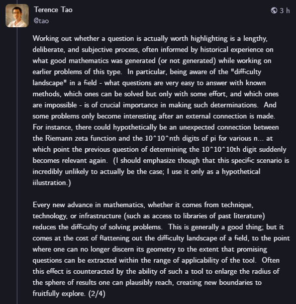 TechSpatiales's tweet photo. Un thread passionnant de Terence Tao qui met en lumière un vrai risque pour les IA actuelles et futures: il existe peu de problème mathématiques difficiles à résoudre, et tous ont été identifiés par des humains.
En l'absence de méthode et d'historique pour évaluer où chercher, en l'absence de "gradient de la difficulté", l'IA pourrait bien assécher le pool de problèmes et se retrouver face à un paysage mathématique plat, avec simplement des murs à franchir sans trop savoir où chercher.
Pour l'instant, l'intuition humaine qui consiste à voir où on galère et où la solution pourrait mener à de nouveau problème n'est pas entrainable pour une IA, on ne peut pas tagger ce genre d'idées. Les IA qu'on fait tourner sur les vieux problèmes déjà résolus arrive à les re-résoudre mais part dans une infinité de directions ensuite.
Le nombre de problèmes mathématiques à résoudre est infini, mais le nombre de problèmes mathématiques pertinents à résoudre ne l'est pas, et des puissances de calcul et d'analyse décuplés ne sont pas une garantie de pouvoir identifier ces sujets, ces montagnes à gravir sans devoir franchir une falaise à l'aveugle.
D'ailleurs c'est déjà un sujet d'actualité, la source se tarit et une fois tous les "problèmes du millénaire" résolus soit des mathématiciens humains sauront comprendre les implications et trouver des pistes vers de nouveaux problèmes, soit l'IA risque de dire "bon, et maintenant je vais où, je ne vois plus rien émerger là ?".
Pour les ingénieurs qui lisent ça, ça serait une situation un peu similaire à demander à une IA de résoudre un problème sans rien lui spécifier. L'IA est aujourd'hui incapable d'inventer des spécifications pour un problème qu'elle ne connait pas. L'analogie a ses limites, mais c'est un peu là où se dirige les IA pour les maths. L'évolution et la façon de contourner ces problèmes sera ardue, nécessitera de nouveaux outils, mais sera passionnant à suivre.