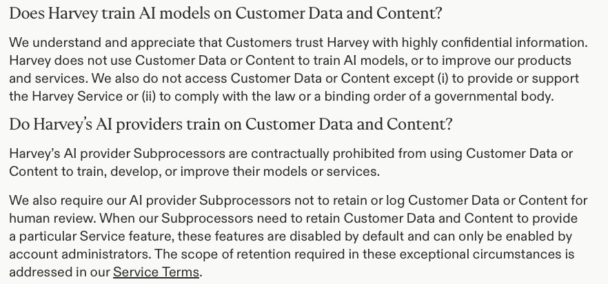 bahradx's tweet photo. This is totally unconfirmed. But it's important to recognize that, as I read them, the general policies at the frontier AI companies don't prohibit this (and I've advised many people of this). It's certainly likely the case that there are enterprise agreements that do go farther.

For example, I've attached a screenshot from Harvey, which I think is a decent example of a company that both fine-tune models and sells services based on API calls to model providers, and which works with customers who demand clear policies.

Of course that still means that there's data retention at Harvey or those third parties, but they'd have an obligation to strictly limit access to that data.