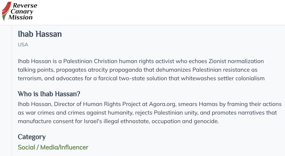 IhabHassane's tweet photo. A website called “Reverse Canary Mission,” run by non-Palestinians who call themselves “pro-Palestine,” has created a profile about me, falsely branding me a “Zionist” because of my work exposing Hamas’s crimes against Palestinian and Israeli civilians.

What is particularly revealing is that they acknowledge my work documenting Israeli settler terrorism and the killing of Palestinians in the West Bank. Their problem with me is that I also condemn Hamas, describe its crimes as terrorism and war crimes, and advocate for a two-state solution.

Well, both are true, and I have absolutely no problem saying so.

I will continue exposing Hamas’s crimes against Palestinian and Israeli civilians, just as I will continue exposing settler terrorism and abuses committed by Israeli occupation forces. And yes, I still believe in a two-state solution: an independent Palestinian state living side by side with Israel.

This is yet another example of performative activists in the West trying to dictate to Palestinians what we are allowed to believe and what our freedom is supposed to look like. They risk nothing and sacrifice nothing, yet they are perfectly comfortable watching Palestinians continue to pay the price for their romanticized “resistance” fantasies.

And falsely branding Palestinians as “Zionists” for speaking against Hamas is not solidarity. It is an attempt to intimidate and silence Palestinian voices that refuse to conform to their ideology.

I have said it before, and I will say it again: one of my life’s missions is to destroy the narrative Hamas has built around itself. Hamas has hijacked the suffering of our people and sold its ideology to activists thousands of miles away—many of whom do not even speak Arabic or bother listening to what Palestinians themselves have to say about Hamas.

I will not stop speaking out until Hamas and its armed rule are gone from Palestinian life and become part of our past. And I will fight just as relentlessly against the Israeli occupation of the West Bank and Gaza, settler terrorism, and the abuses committed against Palestinians.

I have already been threatened by those "Pro Palestine " activists over this work, including threats of harm against me here in the United States. But intimidation will not determine what I say or what I believe.

Advocating for Palestinian human rights does not require silence about Hamas. And solidarity with Palestinians does not require us to surrender our own voices to ideological activists in the West.