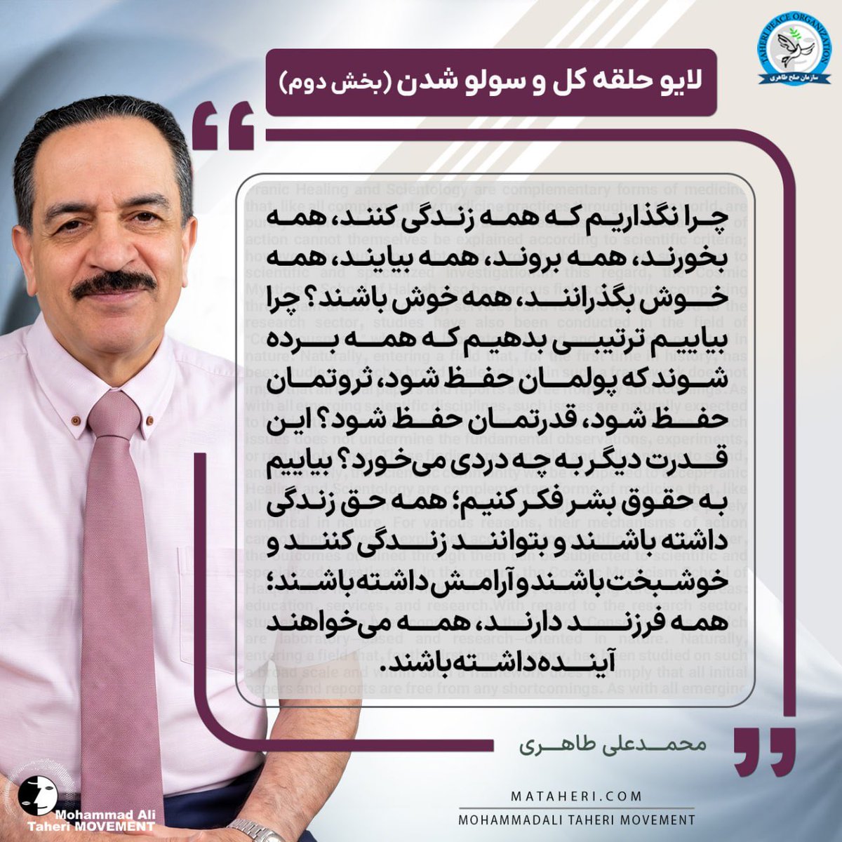 Taheri_Movement's tweet photo. چرا نگذاریم که همه زندگی کنند، همه بخورند، همه بروند، همه بیایند، همه خوش بگذرانند، همه خوش باشند؟
چرا بیاییم ترتیبی بدهیم که همه برده شوند که پولمان حفظ شود، ثروتمان حفظ شود، قدرتمان حفظ شود؟
این قدرت دیگر به چه دردی می‌خورد؟
بیاییم به حقوق بشر فکر کنیم؛ همه حق زندگی داشته باشند و بتوانند زندگی کنند و خوشبخت باشند و آرامش داشته باشند؛ همه فرزند دارند، همه می‌خواهند آینده داشته باشند.

محمدعلی طاهری بنیانگذار مکتب عرفان کیهانی حلقه و سازمان صلح طاهری

#برده‌داری_مدرن
#حق_زندگی
#ثروت_ملی