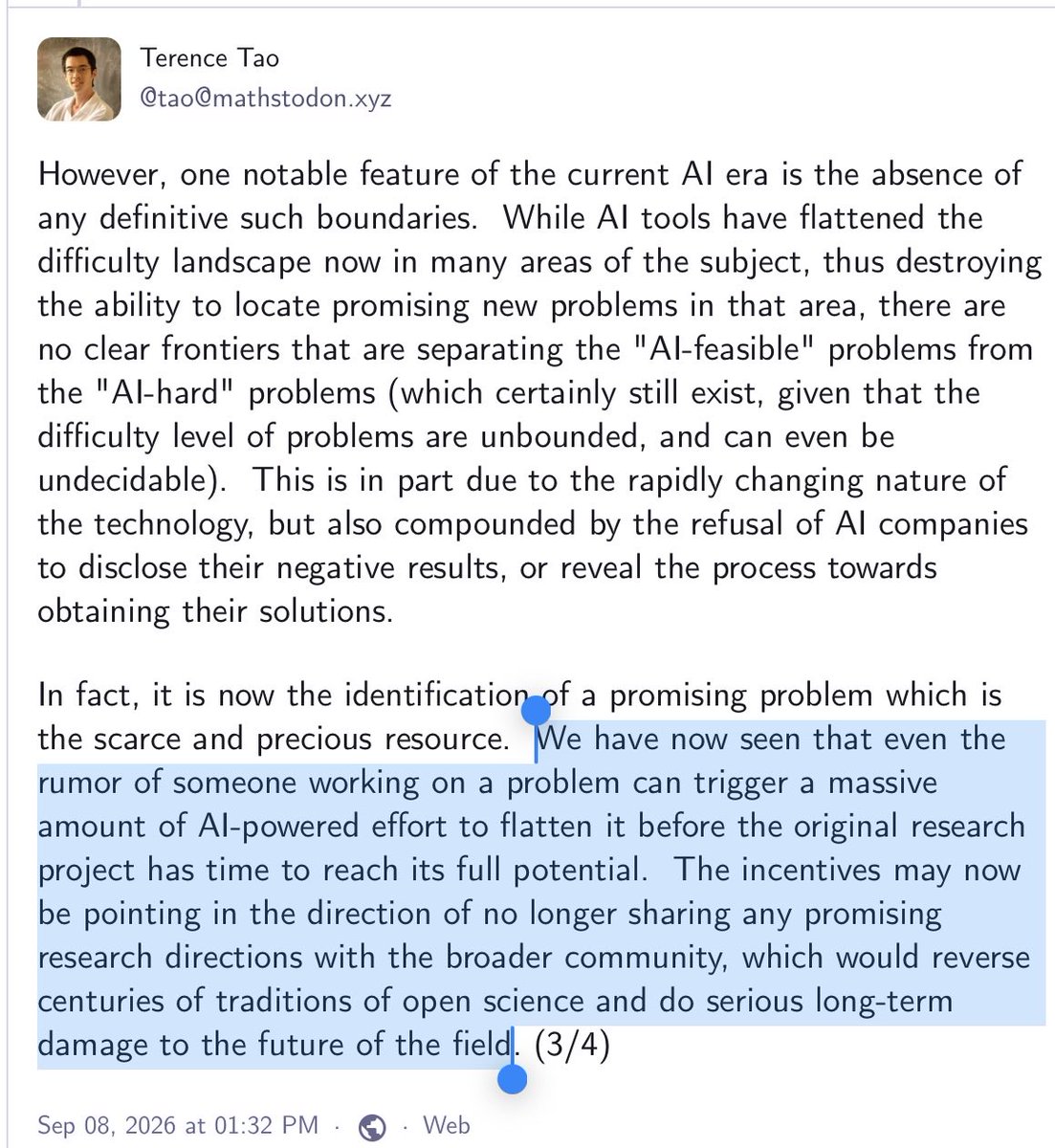 GaryMarcus's tweet photo. Still more absolute 🔥 from Terence Tao: 

“We have now seen that even the rumor of someone working on a problem can trigger a massive amount of AI-powered effort to flatten it before the original research project has time to reach its full potential.  The incentives may now be pointing in the direction of no longer sharing any promising research directions with the broader community, which would reverse centuries of traditions of open science and do serious long-term damage to the future of the field”