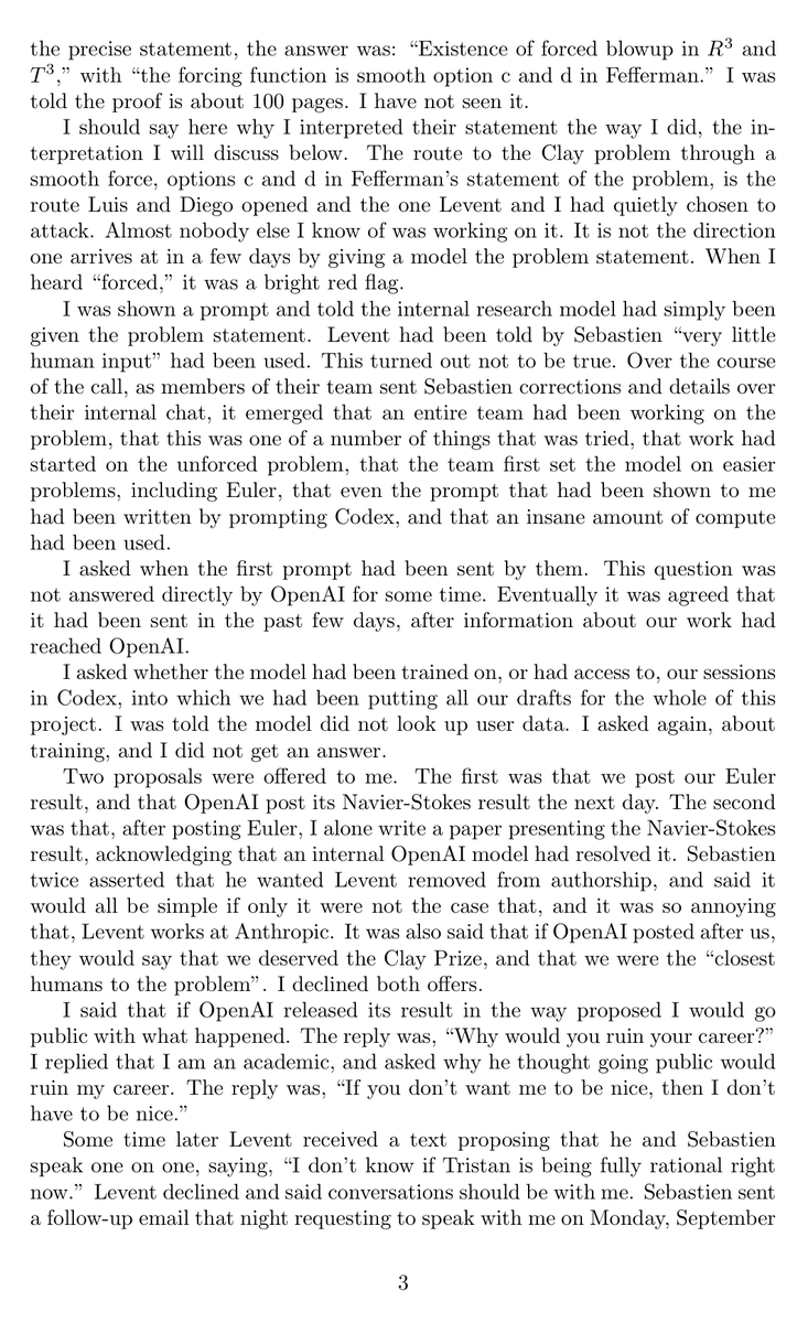 zjasper's tweet photo. As a mathematician, the OpenAI/Navier-Stokes story feels genuinely historic and unusually dramatic.

Navier-Stokes is one of the seven Millennium Prize Problems, each carrying a $1M prize. These are not just hard benchmark questions. They are among the most important open problems in mathematics, and entire research programs can grow around finding even one plausible route toward them.

Buckmaster and Levent Alpöge had spent most of the past year pushing a program started by Diego Córdoba and Luis Martínez-Zoroza. Their goal was to take known blowup constructions with rough forcing and push them to smooth forcing, ultimately toward incompressible Euler and Navier-Stokes.

By August 15, they had obtained smooth-forcing blowup results for Boussinesq and Euler. They were using Claude and Codex heavily throughout the project, and Buckmaster says they had been putting their drafts into Codex.

Then rumors started circulating that “Anthropic” had solved a major open problem.

OpenAI says those rumors triggered a large-scale effort on the Millennium Prize problems. Thousands of agents were launched, first attacking nearby Euler problems before the effort moved toward Navier-Stokes.

What made Buckmaster immediately suspicious was the direction: forced Navier-Stokes with smooth forcing.

In his statement, he says this was precisely the route Córdoba and Martínez-Zoroza had opened and that he and Alpöge had “quietly chosen to attack.” Almost nobody else he knew was working on it.

His reaction:
“When I heard ‘forced,’ it was a bright red flag.”

He then asked whether OpenAI’s model had been trained on, or otherwise had access to, their Codex sessions. According to Buckmaster, he was told the model did not look up user data, but when he asked specifically about training, he did not get a clear answer.

OpenAI denies directly accessing their private work, but its own post says:
“While unlikely, we cannot rule out that de-identified data derived from their usage of our products helped improve our models.”

And then the story becomes genuinely dramatic. Buckmaster says he was offered publication arrangements, including one where he alone would present OpenAI’s Navier-Stokes result without Levent Alpöge as an author. He says Bubeck emphasized that Alpöge working at Anthropic was the complication.
Buckmaster declined.

He then says that when he told OpenAI he would make the episode public if the result was released that way, the response was:
“Why would you ruin your career?”

Bubeck disputes Buckmaster’s characterization of the interaction.

Buckmaster is also careful about what he is claiming. He explicitly writes:
“I do not know whether our data was used. I am not accusing anyone of anything.”

That distinction matters.

But I think Tristan’s most important observation is broader than the dispute itself. He calls this a “Deep Blue-Kasparov moment” for mathematics.

For a Millennium Prize problem, the scarce intellectual resource is not merely the final proof. It is often years of taste, failed attempts, literature, intuition, and judgment that tell you where the promising path is.

If a small group discovers that path, and simply revealing that it is promising can trigger 10,000 AI agents to attack it, then mathematics may be entering a world where identifying the right question becomes more valuable than solving it.

And that could fundamentally change the culture of open mathematics.

Tristan Buckmaster’s statement:
https://t.co/QqCw94MjfC