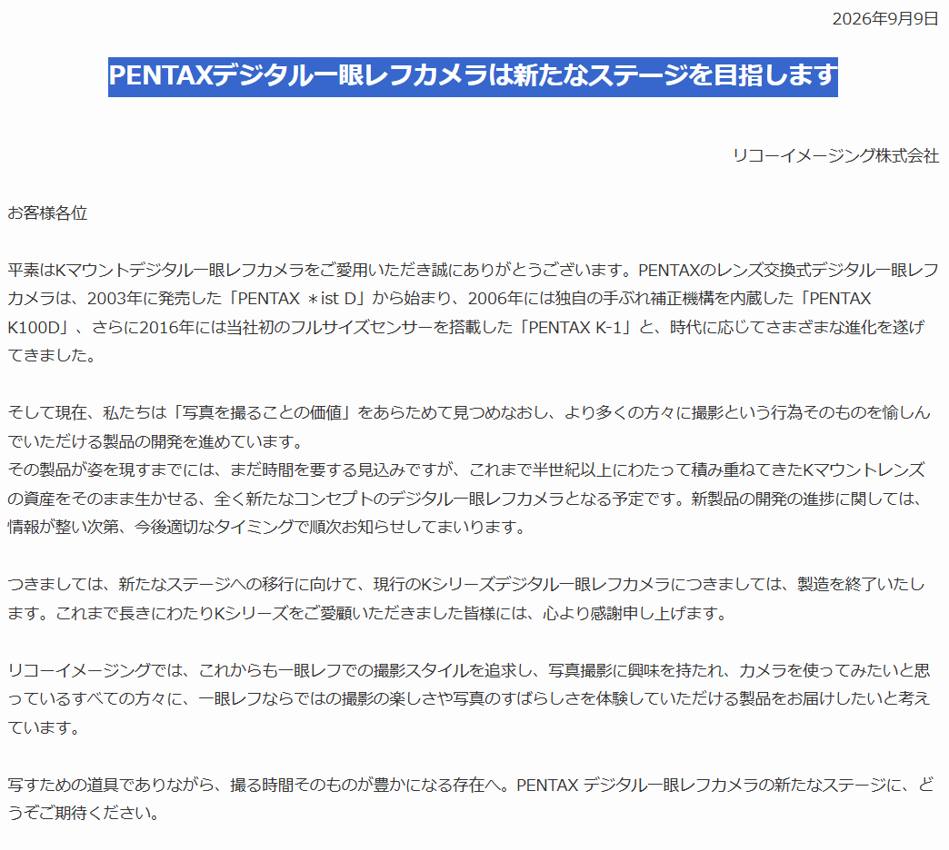 yaotomicamera's tweet photo. PENTAXデジタル一眼レフカメラは
新たなステージを目指します。
https://t.co/3wZfSCCfq0

一つの区切り
そして、新たな出発ですね

今回の発表で何より大切なのは、
これからも「一眼レフ」であること
光学ファインダーを通して被写体と向き合い、
シャッターを切る

その撮影体験を、
これからも大切にしていくという宣言です

ライカの光学式レンジファインダー
そして、
PENTAXの光学式ペンタプリズムファインダー

ミラーレスとは一線を画す、
それぞれにしか残せない撮影文化があります

PENTAXにとって一眼レフは、
単なるカメラの方式ではありません
それは、PENTAXというブランドの
アイデンティティそのものです

現行Kシリーズの製造終了は、
一眼レフからの撤退ではない
これまでの延長線上で商品をつ���り続けるのではなく、
いったん区切りをつけ、
今の時代に一眼レフをつくる意味を
あらためて問い直すための決断なのでしょう

発表文にあるのは、
「全く新たなコンセプトのデジタル一眼レフカメラ」
という言葉

単なる後継機ではなく、
スペックを更新するだけでもない

半世紀以上にわたって積み重ねてきた
Kマウントレンズという資産を未来へつなぎながら、
光学ファインダーで写真を撮ることの価値を、
次の時代にふさわしい形でもう一度提示する

そんな挑戦が始まるのだと思います
市場の主流ではない
だからこそ、PENTAXにしかできない

過去を懐かしむための一眼レフではなく、
これから写真を始める人にも選ばれる一眼レフへ

一つの時代が終わり、
PENTAXの新しい物語が始まります
心から期待したい

頑張れPENTAXさん！