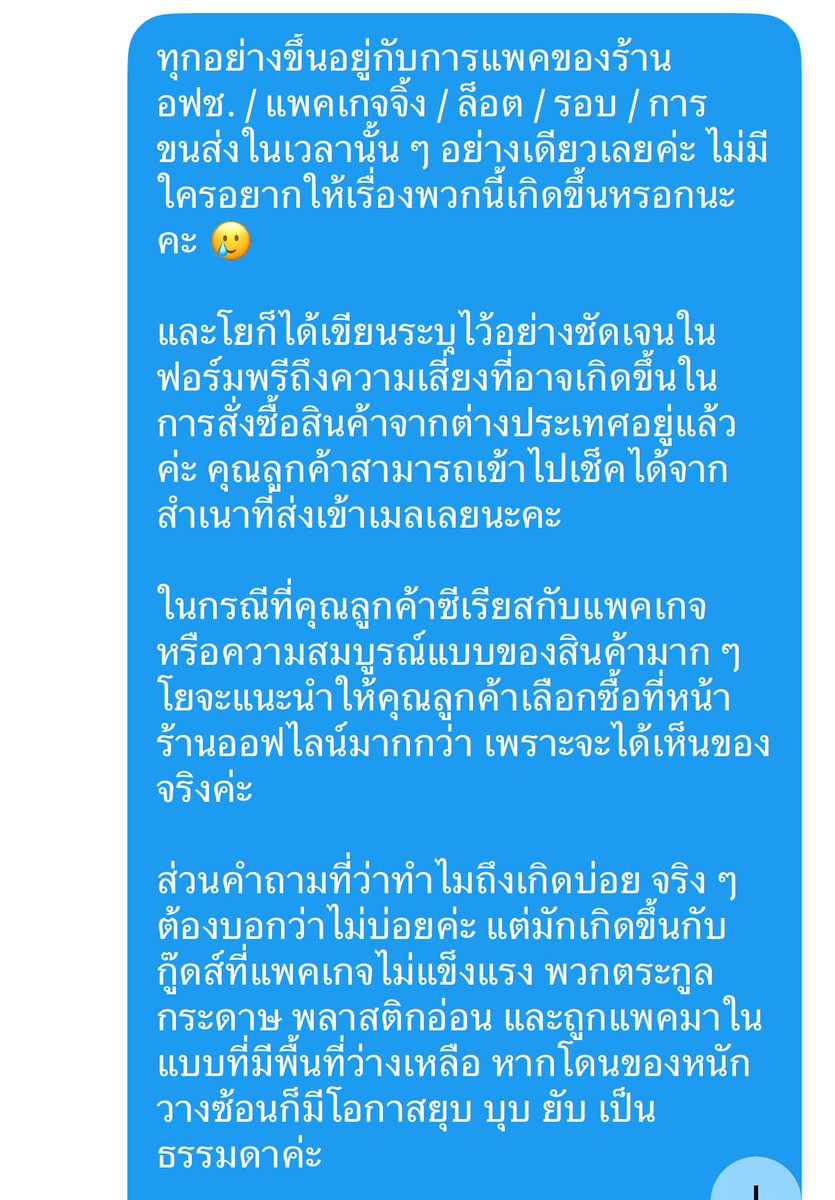 Yoyo_ByeMoney's tweet photo. ขออนุญาตลงโพสเพื่อเป็นอุทาหรณ์ทั้งร้านพรี และลูกค้าที่ซื้อสินค้าพรีออเดอร์นะคะ

เคสนี้เป็นประเด็นของตุ๊กตา Winter Nesting ของ Genshin Impact ของรอบพรี มี.ค. ที่มีปัญหาการผลิตมาตั้งแต่ต้นทางค่ะ คือแพคเกจ และสินค้าไม่ได้มาตรฐาน ทำให้ตัวสินค้าหลุดไปโดนแพคเกจ จนสีถลอกติดกับพลาสติก รวมถึงกล่องบุบ ๆ บี้ ๆ เนื่องจากการแพคที่มีพื้นที่กล่องว่างมากเกินไป และไม่มีการบับเบิ้ลกันกระแทกระหว่างกล่องมาให้ค่ะ (ใส่ 3-4 น้องรวมกันมาในซองบับเบิ้ลซองเดียว แล้วใส่กล่องเลย) 

ซึ่งทางฝั่งคนจีนเองก็เจอปัญหาเช่นเดียวกันค่ะ แปลว่าขั้นตอนการขนส่งจากจีนมาไทยแทบไม่ได้มีส่วนเกี่ยวข้องเลย เพราะขนาดส่งในจีนเองก็ยังเจอปัญหา และทาง อฟช. แจ้งว่าบริการหลังการขายจะสิ้นสุดแค่ในประเทศเท่านั้นค่ะ

ในทันทีที่ของมาถึงไทย โยได้เช็คสภาพ และรีบโพสแจ้งปัญหาที่เกิดขึ้นกับลูกค้าทั้งหมดอย่างละเอียด ซึ่งเท่าที่โยดูในรูปของร้านพรีอื่น ๆ ส่วนใหญ่ก็เจอปัญหาเช่นเดียวกันทั้งนั้น โดยเฉพาะจงหลีที่มีจุดเป็นวง ๆ แทบทุกร้านค่ะ แต่แค่หลายร้านอาจจะไม่ได้ลงรูปละเอียดให้ เพราะไม่ทันสังเกต รวมถึงไม่คิดว่าจะมีปัญหาการผลิตได้ขนาดนี้ เช่นเดียวกับไชลด์ที่โยได้รับมาในล็อตแรกค่ะ โยไม่ทันสังเกตเลย จนกระทั่งเจอโพสในกลุ่มเกนชินที่ว่ามีคนเจอสีถลอกติดกับตัวกล่อง เลยหยิบเด็ก ๆ ออกมาเช็คใหม่ในทันที 

ซึ่งมีลูกค้าท่านหนึ่งของโยที่ไม่โอเค และรับไม่ได้กับสินค้าที่มีตำหนิ และได้แจ้งว่า “ปรึกษากับทาง สคบ. แล้ว และบอกว่าการที่ทางร้านพรีออเดอร์ติดป้ายเตือนระบุว่าสินค้ามีความเสี่ยงเสียหายจากการขนส่งนั้นไม่มีผลทางกฎหมาย ถือเป็นการบอกปัดที่ไม่เป็นธรรม ไม่ได้ทำให้ร้านไม่ต้องรับผิดชอบ ร้านรับพรีมีหน้าที่จัดส่งสินค้าในสภาพที่สมบูรณ์ให้กับลูกค้า” 

โยเลยอยากฝากไว้ 2 เรื่องค่ะ

สำหรับร้านค้าพรีออเดอร์ ส่วนใหญ่โยเห็น 80-90% ของทุกร้านมีเขียนข้อตกลงในการให้บริการไว้คล้ายคลึงกัน คือ เป็นแค่ตัวกลาง / ไม่รับเคลม / สินค้าอาจมีความเสียหายในกระบวนการขนส่งข้ามประเทศได้ 

ในจุดนี้โยไม่มีความรู้ในข้อกฎหมายค่ะ อยากให้ทุกร้านลองไปเช็คกันอีกทีนะคะว่ายังสามารถใช้ข้อตกลงนี้กันได้จริงหรือไม่ หรือแท้จริงแล้วจะไม่สามารถใช้ได้ตั้งแต่แรก และยังไงร้านพรีก็ต้องรับผิดชอบเต็ม 100% อยู่ดีไม่ว่าอะไรจะเกิดขึ้นค่ะ

สำหรับลูกค้าพรีออเดอร์ หากคุณเป็น Perfectionist ที่รับความเสี่ยงในการสั่งซื้อสินค้าจากต่างประเทศไม่ได้เลย ของทุกชิ้นต้องได้รับอย่างสมบูรณ์แบบ 100% กล่องคมกริบ สินค้าห้ามเสียหาย ห้ามมีตำหนิ ต่อให้จะเป็นปัญหามาตั้งแต่ต้นทางก็ต้องห้ามเกิดขึ้น และต้องเคลมได้แบบ 100% เช่นเดียวกัน

โยแนะนำให้รอสินค้าออกก่อน และไปเลือกซื้อสินค้าจากร้านค้าออฟไลน์ด้วยตัวเองจะทำให้คุณลูกค้าสบายใจสุดนะคะ เพราะความจริงแล้วขนาดเราไปเลือกด้วยตัวเอง บางทียังมีของหลุด QC หรือน้องหน้าตาไม่เหมือนกันให้เห็นเป็นประจำเลยค่ะ

ขอบคุณที่อ่านจนจบนะคะ 🙇‍♀️