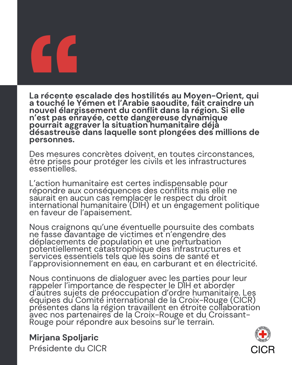 La r\u00E9cente escalade des hostilit\u00E9s au Moyen-Orient, qui a touch\u00E9 le Y\u00E9men et l\u2019Arabie saoudite, fait craindre un nouvel \u00E9largissement du conflit dans la r\u00E9gion. Si elle n\u2019est pas enray\u00E9e, cette dangereuse dynamique pourrait aggraver la situation humanitaire d\u00E9j\u00E0 d\u00E9sastreuse dans laquelle sont plong\u00E9es des millions de personnes. Des mesures concr\u00E8tes doivent, en toutes circonstances, \u00EAtre prises pour prot\u00E9ger les civils et les infrastructures essentielles. L\u2019action humanitaire est certes indispensable pour r\u00E9pondre aux cons\u00E9quences des conflits mais elle ne saurait en aucun cas remplacer le respect du droit international humanitaire (DIH) et un engagement politique en faveur de l\u2019apaisement.