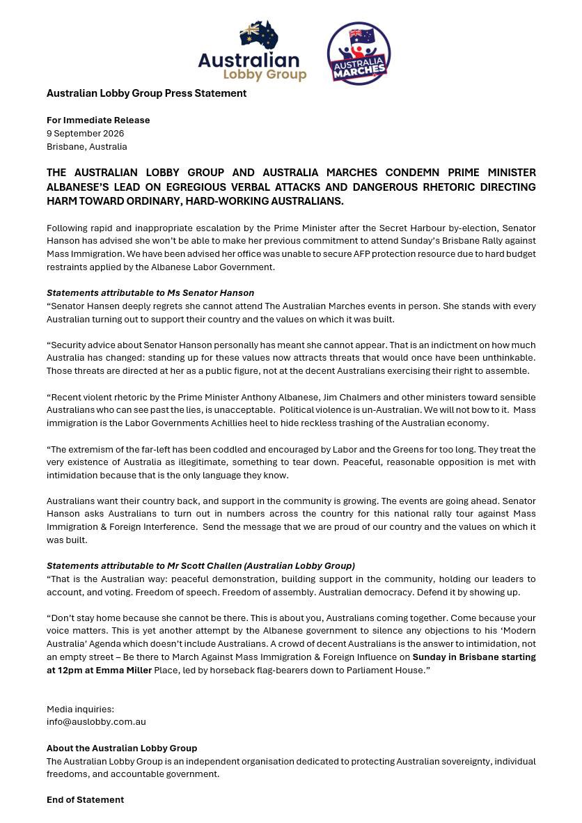 AusLobby's tweet photo. BREAKING: Australian Lobby Group Press Statement

For Immediate Release
9 September 2026
Brisbane, Australia

THE AUSTRALIAN LOBBY GROUP AND AUSTRALIA MARCHES CONDEMN PRIME MINISTER ALBANESE’S LEAD ON EGREGIOUS VERBAL ATTACKS AND DANGEROUS RHETORIC DIRECTING HARM TOWARD ORDINARY, HARD-WORKING AUSTRALIANS.

Following rapid and inappropriate escalation by the Prime Minister after the Secret Harbour by-election, Senator Hanson has advised she won’t be able to make her previous commitment to attend Sunday’s Brisbane Rally against Mass Immigration. We have been advised her office was unable to secure AFP protection resource due to hard budget restraints applied by the Albanese Labor Government.

Statements attributable to Ms Senator Hanson 

“Senator Hansen deeply regrets she cannot attend The Australian Marches events in person. She stands with every Australian turning out to support their country and the values on which it was built.
 
“Security advice about Senator Hanson personally has meant she cannot appear. That is an indictment on how much Australia has changed: standing up for these values now attracts threats that would once have been unthinkable. Those threats are directed at her as a public figure, not at the decent Australians exercising their right to assemble.
 
“Recent violent rhetoric by the Prime Minister Anthony Albanese, Jim Chalmers and other ministers toward sensible Australians who can see past the lies, is unacceptable.  Political violence is un-Australian. We will not bow to it.  Mass immigration is the Labor Governments Achillies heel to hide reckless trashing of the Australian economy.
 
“The extremism of the far-left has been coddled and encouraged by Labor and the Greens for too long. They treat the very existence of Australia as illegitimate, something to tear down. Peaceful, reasonable opposition is met with intimidation because that is the only language they know.
 
Australians want their country back, and support in the community is growing. The events are going ahead. Senator Hanson asks Australians to turn out in numbers across the country for this national rally tour against Mass Immigration & Foreign Interference.  Send the message that we are proud of our country and the values on which it was built.
 
Statements attributable to Mr Scott Challen (Australian Lobby Group)

“That is the Australian way: peaceful demonstration, building support in the community, holding our leaders to account, and voting. Freedom of speech. Freedom of assembly. Australian democracy. Defend it by showing up.
 
“Don’t stay home because she cannot be there. This is about you, Australians coming together. Come because your voice matters. This is yet another attempt by the Albanese government to silence any objections to his ‘Modern Australia’ Agenda which doesn’t include Australians. A crowd of decent Australians is the answer to intimidation, not an empty street – Be there to March Against Mass Immigration & Foreign Influence on Sunday in Brisbane starting at 12pm at Emma Miller Place, led by horseback flag-bearers down to Parliament House.”

END OF STATEMENT