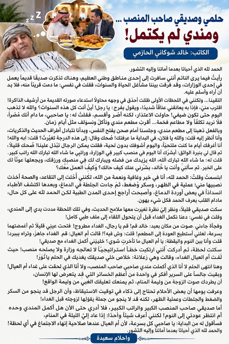 AbuRasheed269's tweet photo. #حلمي_وصديقي_صاحب_المنصب … ومندي لم يكتمل!

الكاتب: #خالد_شوكاني الحازمي

الحمد لله الذي أحيانا بعدما أماتنا وإليه النشور.

رأيتُ فيما يرى النائم أنني سافرت إلى إحدى مناطق وطني العظيم، وهناك تذكرت صديقًا قديمًا يعمل في إحدى الوزارات، وقد فرّقت بيننا مشاغل الحياة والسنوات، فقلت في نفسي: ما دمت قريبًا منه، فلا بد أن أراه وأسلم عليه.

التقينا… ولكنني في اللحظات الأولى ظللت أحدّق في وجهه محاولًا استدعاء صورته القديمة من أرشيف الذاكرة! اقترب مني، فإذا به يعانقني عناقًا شديدًا، ويقول بفرح:
يا رجل! أين أنت كل هذه السنوات؟ والله لا تذهب اليوم حتى تكون ضيفي! حاولت الاعتذار، لكن�� أصر وأقسم، فقلت له: يا صاحبي، ما دام أنك مُصرًا، فلا نريد تكلفًا ولا مطاعم فخمة… أقرب مطعم مندي ونأكل ونسولف مثل أيام زمان.

وبالفعل ذهبنا إلى مطعم مندي، وجلسنا أمام صحن يفتح النفس، وبدأنا نتبادل أطراف الحديث والذكريات،وأنا أنظر إليه قلت: والله يا فلان، في البداية ما عرفتك! ضحك وقال : إلى هذه الدرجة تغيّرت؟ قلت: إيه والله! أنا أعرفك أيام ما كنت ملتحيًا، واليوم أشوفك بدون لحية، فقلت يمكن الرجال تبدّل علينا! ضحك قليلًا، ثم قال لي بنبرة الواثق: أبشرك أنا اليوم في منصب كبير في الوزارة، وراتبي ما شاء الله تبارك الله راتب كبير، قلت له، ما شاء الله تبارك الله، الله يزيدك من فضله ويبارك لك في منصبك ورزقك، ويجعلها عونًا لك على الخير. ثم سألني وأنت يا خالد، بشرني عنك كيف حالك؟ وكيف العمل معك؟ ابتسمت وقلت، الحمد لله، أنا في خير وعافية ونعمة من الله، لكنني أُحلت إلى التقاعد، والصحة أخذت نصيبها مني؛ عملية في الظهر، وسكر وضغط، ثم جاءت الجلطة في الدماغ، وبعدها اكتشف الأطباء انسدادًا في بعض أوردة الدماغ، وأصبحت أراجع إحدى المدن الطبية لكن الحمد لله على كل حال، ما دام القلب يعرف الحمد فكل شيء يهون.

سكت صديقي قليلًا، ونظر إليّ نظرة تغيّرت معها ملامح الحديث، وفي تلك اللحظة مددت يدي إلى المندي، وقلت في نفسي: دعنا نكمل الغداء قبل أن يتحول اللقاء إلى ملف طبي كامل!

وفجأة جاءني صوت من مكان بعيد، خالد قم! قم يا رجال، الغداء مطروح! فتحت عيني قليلًا ثم أغمضتهما بسرعة، لعلني أستطيع العودة إلى المطعم! قلت، وش فيه؟! قالت أم العيال قم  الغداء جاهز، وتراه بيبرد! قلت وأنا بين النوم واليقظة: يا أم العيال ما تأخرتِ شوي؟ خليتيني أكمل الغداء مع صديقي! سكتت لحظة، ثم أدركت أنني ارتكبت خطأً استراتيجيًا لا تعالجه وزارة ولا يصلحه منصب! حيث لفّت أم العيال الغداء، وقالت وهي زعلانة: خلاص خلي صديقك يغدّيك في الحلم يا ثور!

وهنا انتهى الحلم لا أنا الذي أكملت مندي صاحبي صاحب المنصب، ولا أنا الذي لحقت على غداء أم العيال! وبقيت جالسًا على السرير أفكر في واحدة من أعظم الخسائر التي قد يتعرض لها الإنسان، أن يطردك صوت الزوجة من وليمة المنام، ثم يمنعك تعليقك الغبي من وليمة الواقع!

وعرفت يومها أن بعض الأحلام تحتاج إلى ذكاء في توقيت الاستيقاظ، وأن الرجل قد ينجو من السكر والضغط والجلطات وعملية الظهر، لكنه قد لا ينجو من جملة يقولها لزوجته قبل الغداء!

أما صديقي صاحب المنصب الكبير والراتب الكبير، فلا أدري حتى الآن هل أكمل المندي وحده أم انتظر عودتي إلى النوم! لكنني أعرف شيئًا واحدًا: إذا عاد إليّ الليلة في المنام، فسأقول له من البداية: يا صاحبي كل بسرعة، لأن أم العيال عندها صلاحية إنهاء الاجتماع في أي لحظة! والحمد لله الذي أحيانا بعدما أماتنا وإليه النشور.