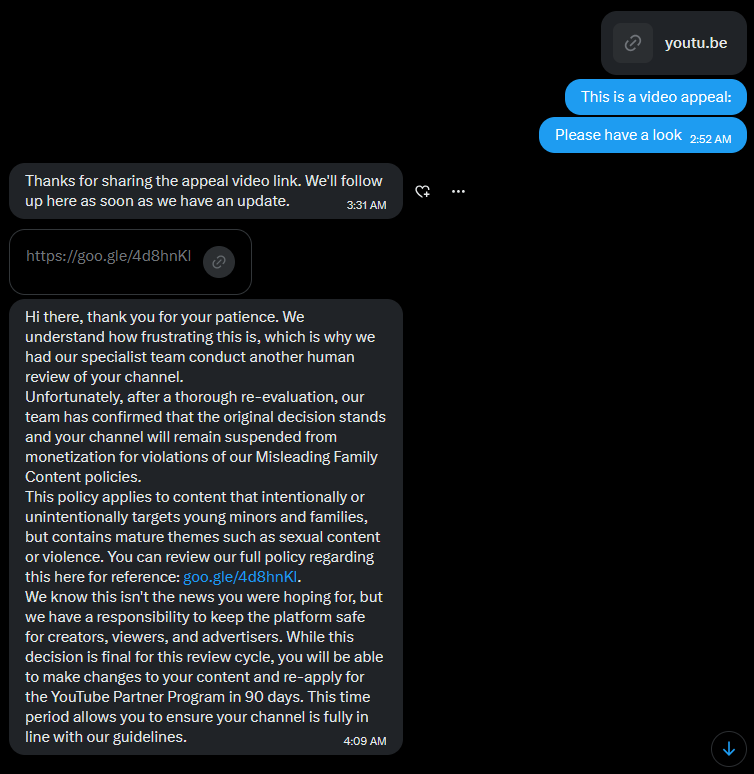 ugeeyoutube's tweet photo. WOW @TeamYouTube 

After almost 2 months I finally got their attention and got them to reply.

They promised to give my channel a manual look by a specialist. 

Literally an hour later I get a rejection from them, ONCE AGAIN!

ONLY ONE HOUR LATER!!

No mention of which part of my channel violated their policy, no clarification.

They just labelled my channel "misleading family content" with no proof.

None of my fans, none of my supporters, none of the other creators, not even the people that dont know me, but saw my tweets and my content. None of them think my channel targets young audiences.

My appeal video that they said they will watch is stil at 0 views.

What else do I have to do to get a manual review?

How can I prove that my channel is in line with YouTube's Policies, when YouTube simple refuses to listen?

@TeamYouTube Please, do the right thing and ACTUALLY REVIEW MY CHANNEL!!!!

@TeamYouTube
@YouTube
@reneritchie
@YouTubeCreators
@nealmohan 

Channel URL: https://t.co/hsnxtnptFn