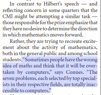 minilek's tweet photo. Mathematician Alain Connes, on the motivation for creating the Millenium Prize challenges:

'In contrast to Hilbert’s speech — and reflecting concern in some quarters that the CMI might be attempting a similar task — those responsible for the prize emphasize that they have no desire to determine the direction in which mathematics moves forward.

Rather, they are trying to recreate excitement about the activity of mathematics, both in the general public and among school students. “Sometimes people have the wrong idea of maths and think that it will be overtaken by computers,” says Connes. “The seven problems, each selected by top specialists in their respective fields, are totally inaccessible to computers.”'

Computers have come a long way.

Source: David Dickson. "Mathematicians chase the seven million-dollar proofs". Nature; London Vol. 405, Iss. 6785,  (May 25, 2000)