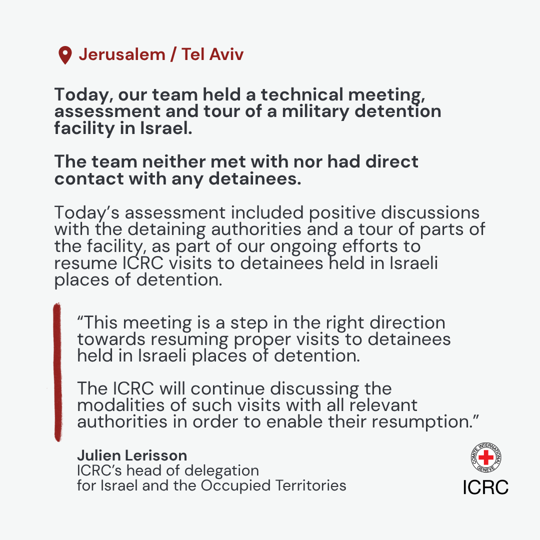 Jerusalem / Tel Aviv \u2013 Today, an International Committee of the Red Cross (ICRC) team held a technical meeting, assessment and tour of a military detention facility in Israel. The team neither met nor had direct contact with any detainees. Today\u2019s assessment included positive discussions with the detaining authorities and a tour of parts of the facility, as part of our ongoing efforts to resume ICRC visits to detainees held in Israeli places of detention.  \u201CThis meeting is a step in the right direction towards resuming proper visits to detainees held in Israeli places of detention. The ICRC will continue discussing the modalities of such visits with all relevant authorities in order to enable their resumption,\u201D said Julien Lerisson, ICRC\u2019s head of delegation for Israel and the Occupied Territories.