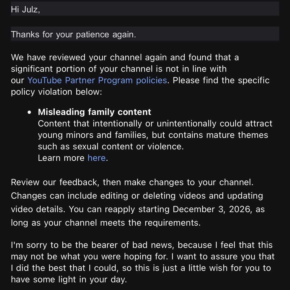 julzdot's tweet photo. Day 6 @TeamYouTube  (going to keep posting until I get a HUMAN review) I’ve been trying to be patient through this process, but have been receiving automated email after automated email. My YouTube channel @Julzdot is still wrongfully demonetized for “Misleading family content”.  Under COPPA I’m legally obligated to state whether or not my videos are intended for a younger audience which I have stated they ARE NOT time and time again for the last 4 years. Nothing about my content is catered or aimed at families or children, and if I could please get a human being to take a look they would see that is true.

It is stated in YouTubes policy that a “kid” is considered someone under the age of 13. As shown below my MAIN demographic is between the ages of 25-34 and the second highest being between 18-24.  If my content was attracting minors as well as families surely those numbers would look a bit different. Again this is a mistake that has been effecting many creators. One of them being @Codenamesuper who thankfully got his issue resolved earlier this morning after consistently having to reach out to you guys for 11 days straight. The ability for creators to communicate with an actual representative should not be this difficult. We shouldn’t be aimlessly going back and forth with AI that isn’t even able to meaningfully review our content and differentiate between what’s right and wrong. Please help @YouTube @YouTubeCreators