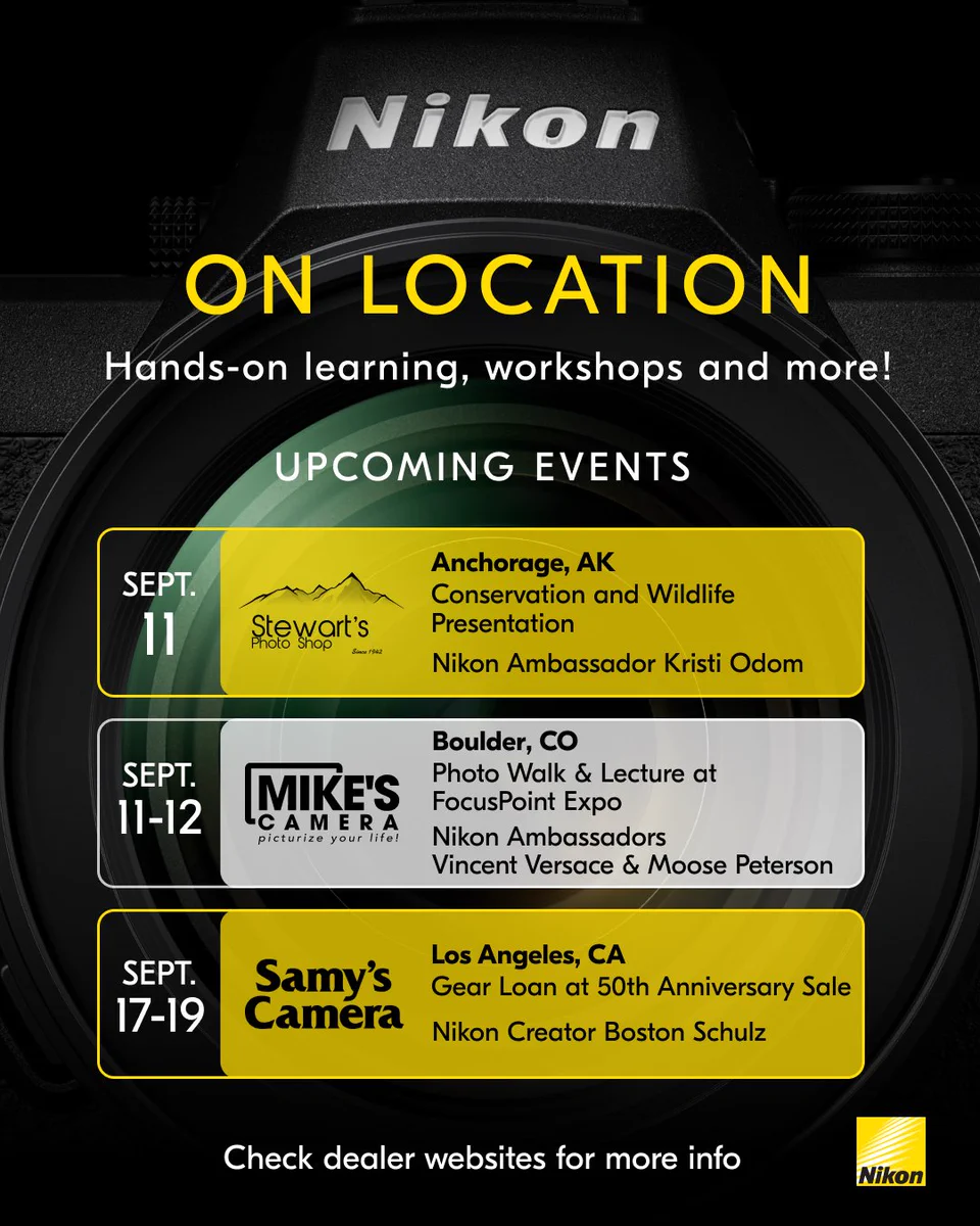 A close-up of a Nikon camera body and lens, the Nikon logo and text that reads: "On location, Hands-on learning, workshops and more! Upcoming events: Sept. 11 Anchorage, AK Conservation and Wildlife Presentation Nikon Ambassador Kristi Odom, Stewart's Photo Shop logo. Sept. 11-12 Boulder, CO Photo Walk & Lecture at FocusPoint Expo Nikon Ambassadors Vincent Versace & Moose Peterson, Mike's Camera logo. Sept. 17-19 Los Angeles, CA Gear Loan at 50th Anniversary Sale Nikon Creator Boston Schulz, Samy's Camera logo. Check dealer websites for more info."
