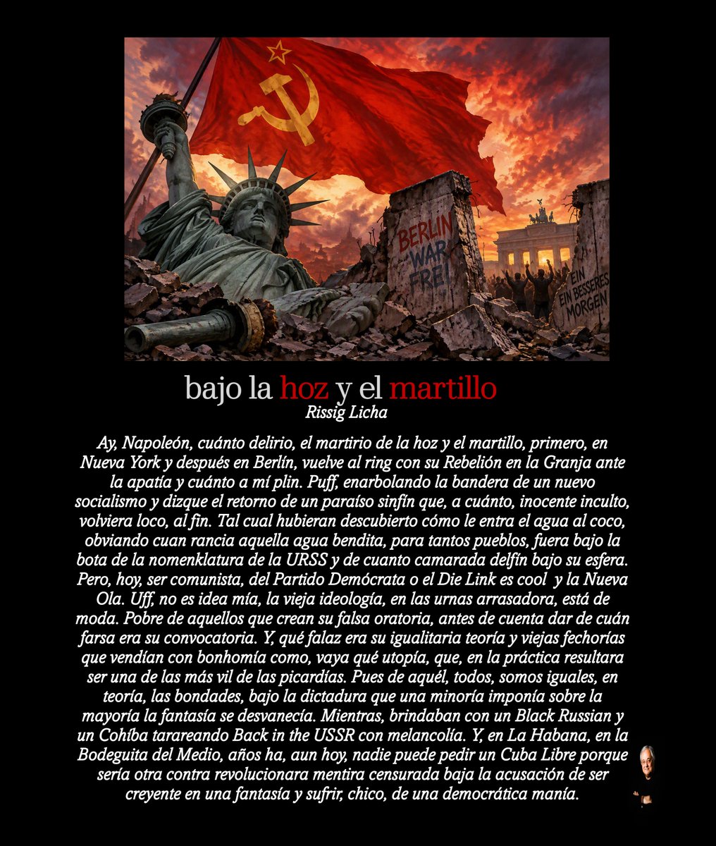 RissigLicha's tweet photo. Bajo la hoz y el martillo

Ay, Napoleón, cuánto delirio, el martirio de la hoz y el martillo, primero, en Nueva York y después en Berlín, vuelve al ring con su Rebelión en la Granja ante la apatía y cuánto a mí plin. Puff, enarbolando la bandera de un nuevo socialismo y dizque el retorno de un paraíso sinfín que, a cuánto, inocente inculto, volviera loco, al fin. Tal cual hubieran descubierto cómo le entra el agua al coco, obviando cuan rancia aquella agua bendita, para tantos pueblos, fuera bajo la bota de la nomenklatura de la URSS y de cuanto camarada delfín bajo su esfera. Pero, hoy, ser comunista, del Partido Demócrata o el Die Link es cool  y la Nueva Ola. Uff, no es idea mía, la vieja ideología, en las urnas arrasadora, está de moda. Pobre de aquellos que crean su falsa oratoria, antes de cuenta dar de cuán farsa era su convocatoria. Y, qué falaz era su igualitaria teoría y viejas fechorías que vendían con bonhomía como, vaya qué utopía, que, en la práctica resultara ser una de las más vil de las picardías. Pues de aquél, todos, somos iguales, en teoría, las bondades, bajo la dictadura que una minoría imponía sobre la mayoría la fantasía se desvanecía. Mientras, brindaban con un Black Russian y un Cohíba tarareando Back in the USSR con melancolía. Y, en La Habana, en la Bodeguita del Medio, años ha, aun hoy, nadie puede pedir un Cuba Libre porque sería otra contra revolucionara mentira censurada baja la acusación de ser creyente en una fantasía y sufrir, chico, de una democrática manía.

#NuevaYork #berlin #ussr #Cuba #rebelionenlagranja #socialism #democracia #hozymartillo #nuevaola #BackInTheUSSR