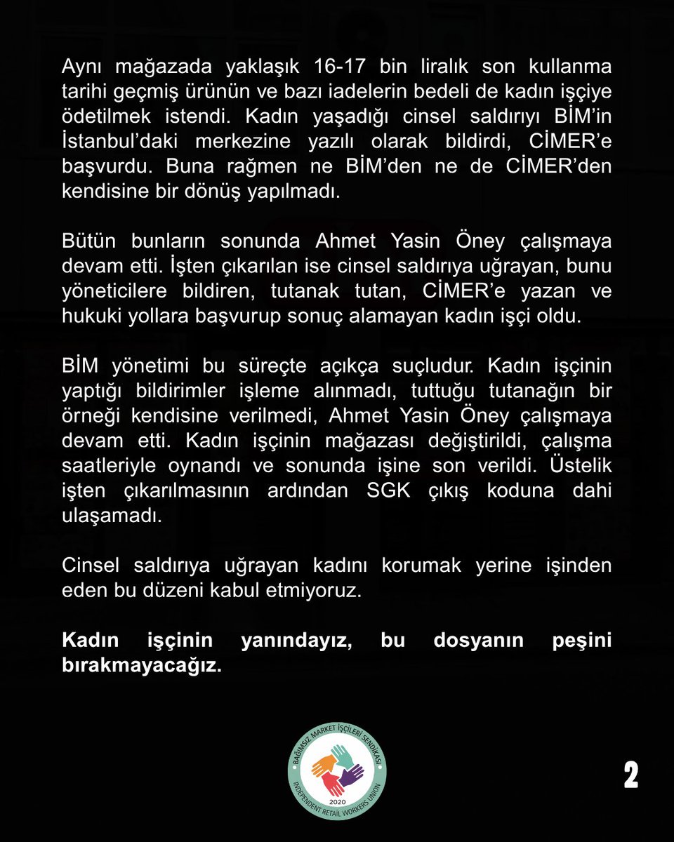 bagimsizmarket's tweet photo. BİM’DE CİNSEL SALDIRI, BASKI VE İŞTEN ÇIKARMA!

BİM’de çalışan bir kadın işçi sistematik cinsel taciz ve cinsel saldırıya uğradı. Yaşadıklarını yönetime bildirdi, şirket merkezine ve CİMER’e başvurdu. Tacizci Ahmet Yasin Öney çalışmaya devam ederken kadın işçinin mağazası değiştirildi, çalışma saatleriyle oynandı ve sonunda işine son verildi.

BİM yönetimi bu süreçte açıkça suçludur. Kadın işçinin yanındayız, bu dosyanın peşini bırakmayacağız.

Yaşananları kamuoyuna sunuyoruz.