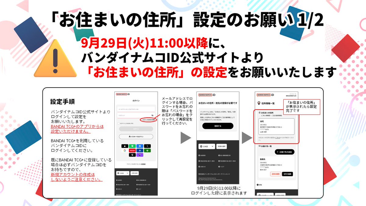 official_BCG_JP's tweet photo. 【重要なお知らせ】
9/10(木)のバンダイナムコIDからのご案内の通り、住所情報管理の仕組みの変更に伴い新たに「お住まいの住所」の設定が必要となります。

▼住所情報の登録方法変更に関するお知らせ
https://t.co/cjESbBLrVM

お手数ですが、開始日以降にBANDAI TCG+で使用しているバンダイナムコIDにログインいただき、住所情報画面にて設定をお願いします。
新たなイベントの応募や記念品発送等に影響がございますので、速やかなご対応をお願いいたします。

■対象ユーザー
　全てのBANDAI TCG+会員

■開始日
　9/29(火) 11:00
　※上記日時以降に設定が可能となります

■「お住まいの住所」の設定及び確認手順
　バンダイナムコID公式サイトより設定をお願いいたします。
　BANDAI TCG+のアプリからは設定いただけません。
　▼以下よりアクセス
　https://t.co/nTLjouYqim
　【未登録の方】
　画面の案内に沿って「お住まいの住所」の登録をお願いいたします。
　※こどもアカウントをご利用の場合、保護者様による登録手続きが必要となります
　【登録済みの方】
　住所一覧画面に「お住まいの住所」が表示されます。

■影響範囲
　「お住まいの住所」を登録いただけていない場合、下記を行うことができなくなります。
　・新たなイベントへの応募
　・当日チェックイン機能を利用しての、チェックイン
　・大型大会等での本人確認
　　※本人確認が行えない場合、記念品や権利を獲得いただけません
　・キャンペーン等の記念品等の発送での受け取り
■お問合せ
　本件に関するお問合せは下記までお願いいたします。
　▼バンダイナムコID | サービス紹介・管理ページ
　https://t.co/0YBJfuRJEo
　BANDAI TCG+のお問合せ窓口ではお答えできかねます。