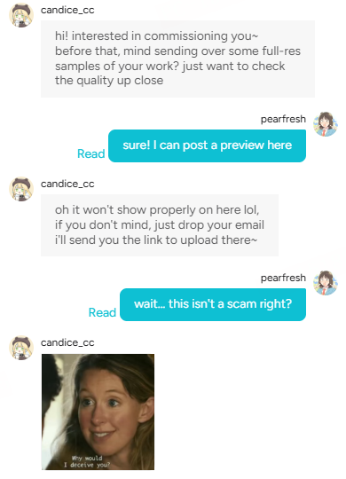 Drawmarket_'s tweet photo. When someone says:

"Could we discuss the commission off-platform?"
"Please send me the email associated with your payment account."
"I've sent the payment,click this link to receive it."

and "Why would I deceive you?"

Are you staying or running ◔.̮◔✧

Scam alert !!

Seen a different scam script in the wild? 
Drop it in the comments. 
We'll share them to help everyone spot and avoid scams.