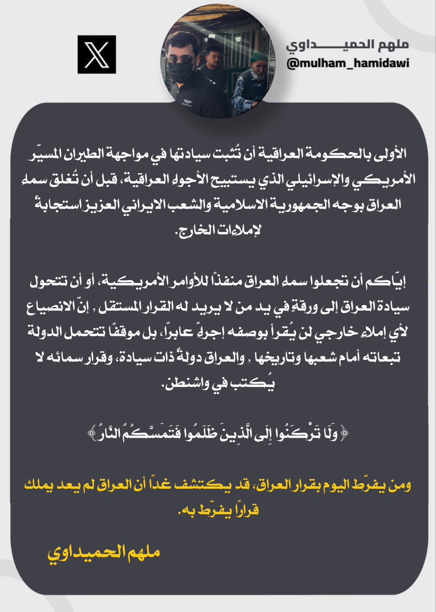 mulham_hamidawi's tweet photo. شایسته‌تر آن است که دولت عراق، پیش از آن‌که در پاسخ به دیکته‌های خارجی آسمان عراق را به روی جمهوری اسلامی ایران و ملت عزیز ایران ببندد، حاکمیت خود را در برابر پهپادهای آمریکایی و اسرائیلی که حریم هوایی عراق را نقض می‌کنند، به اثبات برساند.

مبادا آسمان عراق را به مسیری برای اجرای دستورات آمریکا تبدیل کنید، یا حاکمیت عراق به ابزاری در دست کسانی تبدیل شود که نمی‌خواهند این کشور از تصمیمی مستقل برخوردار باشد. تبعیت از هرگونه دیکته خارجی، اقدامی گذرا تلقی نخواهد شد، بلکه موضعی خواهد بود که دولت باید در برابر ملت و تاریخ خود، پیامدهای آن را بر عهده بگیرد. عراق کشوری مستقل و دارای حاکمیت است و تصمیم درباره آسمان آن در واشنگتن نوشته نمی‌شود.

﴿وَلَا تَرْكَنُوا إِلَى الَّذِينَ ظَلَمُوا فَتَمَسَّكُمُ النَّارُ﴾

و هر كى امروز در تصمیم عراق کوتاه بیاید، ممکن است فردا دریابد که عراق دیگر تصمیمی از خود ندارد که بخواهد در آن کوتاه بیاید.

ملهم الحمیداوی