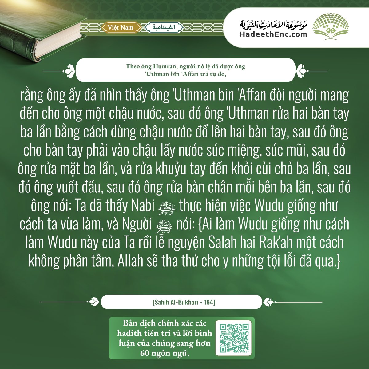 IslamHouseAR's tweet photo. ▫️📖▫️

▫️Hadith: If anyone performs ablution like this ablution of mine and offers two Rak'ahs during which he does not think of anything else, Allah will forgive his past sins.

▫️حديث: من توضأ نحو وضوئي هذا ثم صلى ركعتين لا يحدث فيهما نفسه غفر الله له ما تقدم من ذنبه.

📃 Explanation:
'Uthmān ibn' Affān (may Allah be pleased with him)practically taught the Prophet's manner of ablution to make it clearer. He asked for water in a vessel and poured water on his hands three times. After that, he entered his right hand into the vessel, took water with it, put it in his mouth and let it out. Then, he sniffed water into his nose and then blew it out. Then, he washed his face three times and then washed his forearms up to the elbows three times. Then, he passed his wet hand over his head once. Then, he washed his feet along with the ankles three times.
When he (may Allah be pleased with him) finished, he informed them that he saw the Prophet (may Allah's peace and blessings be upon him) perform ablution like that ablution and that he (may Allah's peace and blessings be upon him) gave them glad tidings that whoever performs ablution like his ablution and offers two Rak'ahs, with presence of mind and humility before his Almighty Lord, Allah will recompense him for this complete ablution and this sincere prayer by forgiving his past sins.

🎯 To view the hadith, its explanation, and translations in more than 60 languages… Encyclopedia of Prophetic Hadiths:
🔗 https://t.co/Ty2cDLe2js

📹 How to Make Ablution:
https://t.co/maCdMnvlYP

📲 Follow us via the WhatsApp:
▫️https://t.co/InNPxzbeMX

📲 We are happy to have you follow us on our platforms:
https://t.co/B9kKFiI2QG

#الإنجليزية
#English

▫️▫️▫️▫️