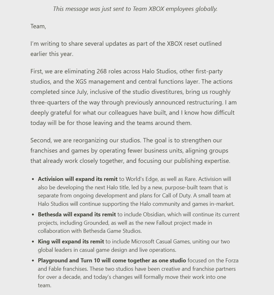 Wario64's tweet photo. Xbox - "Continuing Our Reset"  - 'First, we are eliminating 268 roles across Halo Studios, other first-party studios, and the XGS management and central functions layer.'

Activision will expand its remit to World’s Edge, as well as Rare. Activision will also be developing the next Halo title, led by a new, purpose-built team that is separate from ongoing development and plans for Call of Duty. A small team at Halo Studios will continue supporting the Halo community and games in-market.

Bethesda will expand its remit to include Obsidian, which will continue its current projects, including Grounded, as well as the new Fallout project made in collaboration with Bethesda Game Studios.

King will expand its remit to include Microsoft Casual Games, uniting our two global leaders in casual game design and live operations.

Playground and Turn 10 will come together as one studio focused on the Forza and Fable franchises. These two studios have been creative and franchise partners for over a decade, and today’s changes will formally move their work into one team.

https://t.co/cjXVB4dTW9