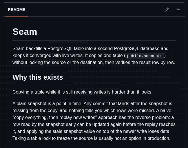 zepphicc's tweet photo. Seam

an online backfill engine for postgres cdc. the goal is to copy a table while writes are still happening without the snapshot overwriting newer changes or bringing deleted rows back.

most of the work is around reconciling snapshot rows with the live wal stream. updates can race the snapshot, deletes can happen before a row is copied, events can replay, and the process can crash halfway through.

checkpoints and ordering are persisted so it can restart without pretending the backfill happened exactly once.

still early , @artie_labs was a main reference point while i was working through this