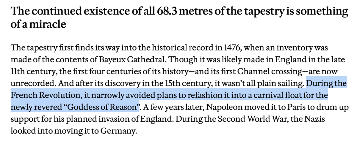 MsMelChen's tweet photo. Reading about the 70m Bayeux Tapestry coming back to the country it depicts for the first time in 1000 years, and then finding out the French had nearly cut it up in 1794 to decorate a carnival float makes me so ANGRY.

You mean to tell me they were this close to draping a medieval textile of Harold taking an arrow in the eye around some actress in a toga playing the Goddess of Reason?

At this time, the Cult of Reason was at its peak; Notre Dame had been turned into a Temple of Reason. So you have this fragile, stunning, miraculous textile from history - horses, ships, oaths, guts in the margins - and some committee in Year II looks at it and goes, "perfect. Let’s chop it into ribbons so a woman in oak leaves can bounce down the street while we clap for Reason." wtf

I am far more offended that it was almost turned into bunting than by whatever Napoleon or the Nazis intended for it. However vile their purposes, they at least recognized the tapestry as an intricate object of significance and an almost impossible feat of skill and effort. They saw its greatness and valued it as a sacred and durable expression of the human spirit.

The Revolutionary mind was different; its instinct was to destroy. A thousand-year record of ships, oaths, and the unpretty scenes of conquest was to become trim for a civic entertainment, because the calendar had been reset to Year 0 and the old world was obsolete.

An honest reckoning with the Enlightenment has to admit this reflex alongside its genuine liberations. Inquiry, criticism, the rejection of superstition and magical thinking - these are not small inheritances. 

But there is a shadow that travels with them, a conviction that once the sacred has been abolished, what remains is only matter, and matter may be rearranged for the festival of the present. It leads to horror, in the name of enlightened rationalism, and it would play out disastrously later.

A reminder that the habit is still with us, and it still misfires.