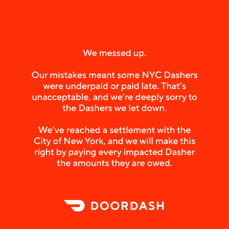 DoorDash's tweet photo. Since 2023, more than 200,000 Dashers in New York City were underpaid or paid late under the City’s delivery worker pay rules. These errors were unintentional, but that doesn’t make them acceptable. Dashers should be paid in full, on time, every time. We take full responsibility, and we’re deeply sorry.

We’ve reached a $131.5 million settlement with the NYC Department of Consumer and Worker Protection. Every impacted Dasher will receive the amount they are owed, and they’ll be contacted directly with payment details.

We understand the impact of even one missed or late payment. We’ve addressed the issues that caused these errors and made changes to prevent them from happening again.

Read more here: https://t.co/7ybgICV7c0.