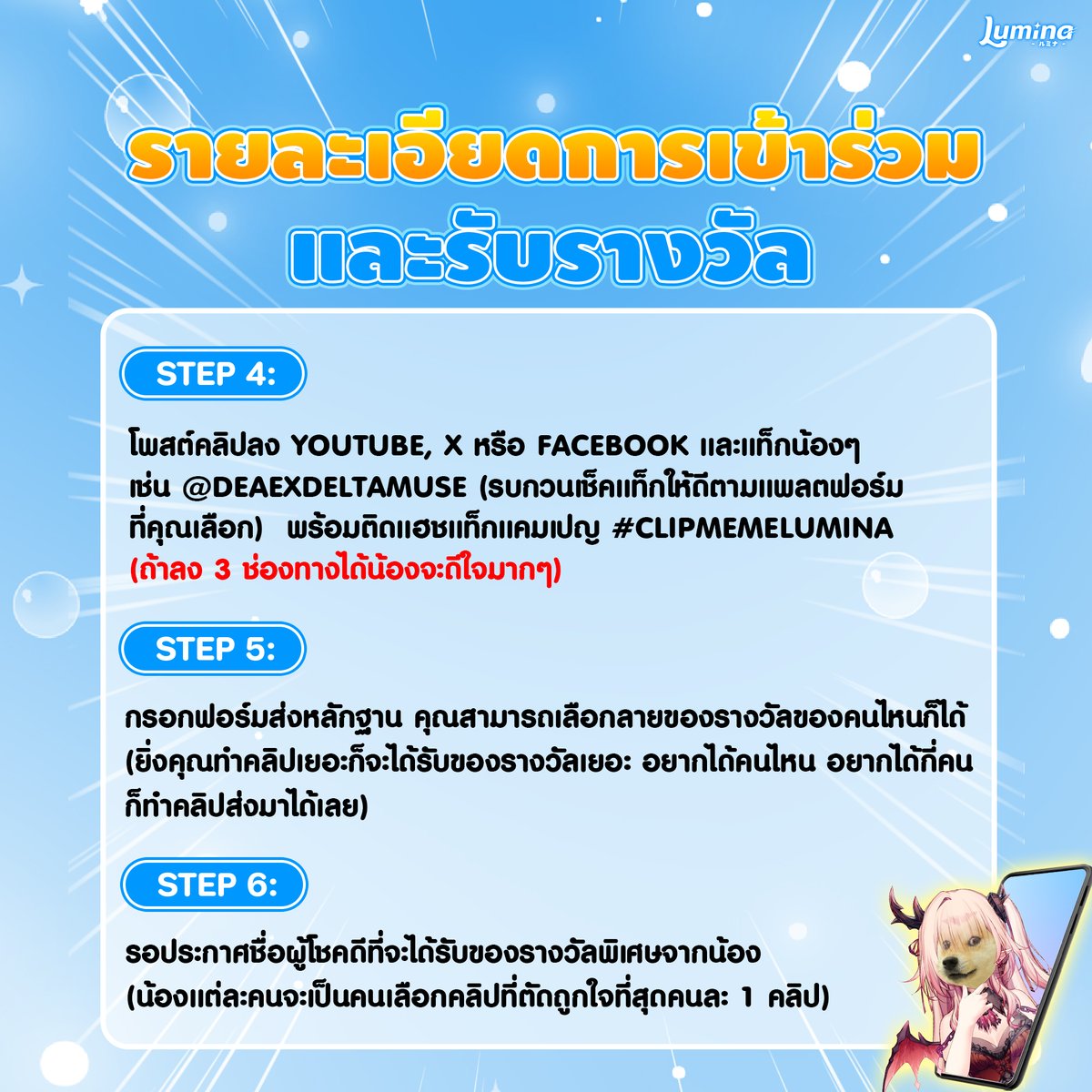 LuminaVProject's tweet photo. 📍รายละเอียดการเข้าร่วมและรับรางวัล (ส่วน5/9)
การโพสต์คลิป
>โพสต์คลิปลงช่องทาง Youtube, X หรือ Facebook (สามารถโพสต์ช่องทางใดช่องทางหนึ่งหรือโพสต์ทั้ง 3 ช่องทางก็ได้)
>ต้องเปิดสาธารณะทุกคลิป
>1 ช่องทางสามารถโพสต์ได้มากกว่า 1 คลิป จะโพสต์กี่คลิปก็ได้แค่ต้องตรงตามกติกาการตัดคลิปลงก็จะสามารถรับของรางวัลได้เลย
>1 คลิป = 1 รางวัล
>ต้องแท็กแอคเคาท์น้องที่อยู่ในคลิป และติดแฮชแท็ก #CLIPMEMELUMINA ในทุกคลิปที่ลง (แท็กได้มากกว่า 1 คน)
>ในกรณีที่คุณลงคลิปเดียวกันทั้ง 3 ช่องทางคุณจะได้รับ 1 รางวัลเท่านั้น (แต่ถ้าคลิปเดียวกันที่เป็นแนวนอนแล้วเอาไปตัดเป็นแนวตั้งโพสต์ลงใหม่ ก็จะนับเป็นคลิปใหม่และได้รางวัลเพิ่ม)

การส่งหลักฐาน
>ให้นำหลักฐานการเข้าร่วมกิจกรรมมากรอกที่ฟอร์ม : https://t.co/qhdsbW7ApT
>ในฟอร์มคุณสามารถเลือกของรางวัลลายทาเลนต์ที่คุณต้องการได้
>ในกรณีที่ตัดมาหลายคลิปแล้วอยากได้ลายการ์ดซ้ำสามารถพิมพ์บอกไว้ในช่องหมายเหตุได้ เช่น คุณโพสต์คลิป จำนวน 4 คลิป อยากได้การ์ดแอชี่ 3 ใบ การ์ดเอมิ 1 ใบ ก็สามารถติ๊กชื่อน้องที่คุณต้องการทั้ง 2 คนไว้ แล้วพิมพ์ชื่อพร้อมจำนวนที่คุณต้องการไว้ในหมายเหตุได้เลย

รางวัลพิเศษ
>สำหรับรางวัลพิเศษที่เป็นเสื้อ ทาเลนต์แต่ละคนจะเป็นคนเลือกคลิปที่ถูกใจที่สุดและให้รางวัลกับคนนั้น
>โดยถ้าคุณเป็นคนที่ถูกเลือก คุณจะได้ลายเสื้อของทาเลนต์คนที่เลือกคุณ
>คุณสามารถเลือกได้ว่าในเสื้ออยากได้แค่ลายทาเลนต์คนเดียวหรือ 2 คน
>ในกรณีที่เลือก 2 คน คุณสามารถเลือกได้ว่าอีก 1 คนอยากให้เป็นลายของใคร
#CLIPMEMELUMINA