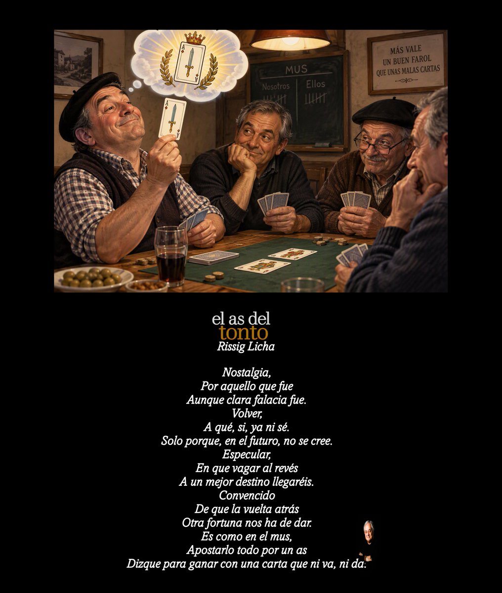 RissigLicha's tweet photo. El as del tonto

Nostalgia,
Por aquello que fue 
Aunque clara falacia fue.
Volver,
A qué, si, ya ni sé.
Solo porque, en el futuro, no se cree.
Especular,
En que vagar al revés
A un mejor destino llegaréis.
Convencido
De que la vuelta atrás 
Otra fortuna nos ha de dar.
Es como en el mus,
Apostarlo todo por un as  
Dizque para ganar con una carta que ni va, ni da.

#elasdeltonto #mus #nostalgia