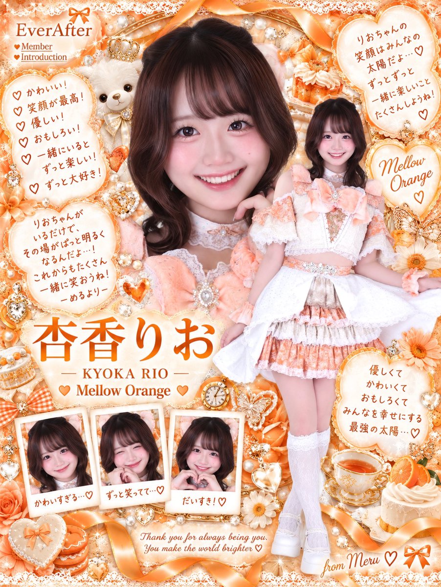 EverAfter_meru's tweet photo. 4人目🧡メロウオレンジ担当
🍊杏香りおちゃん🍊

꒰ @EverAfter__rio ꒱

きょうかりおちゃん！🍊🧡
苗字は「杏香」と書いて“きょうか”ですよ〜みなさま🤩強そうでしょ😼✌🏻

圧倒的帰り道同じ率𝐍𝐨. 𝟏のりおちゃん🍊🧡
柔らかい雰囲気と笑顔が本当に素敵で、りおちゃんスマイルが𝓼𝓸 𝓬𝓾𝓽𝓮…♡ ウィンクされたら落ちるし、頭撫でられても落ちるし、「ばいばい」の言い方までメロくて落ちます😻
りおちゃんはめるがメロつかせてくるって言うけど、める的には完全にりおちゃんなんですけど😾？？？

とにかく優しくて礼儀正しくて、マナーも素敵で、気遣いと配慮の塊！
休憩中もみんなと平等に関わろうとしてたり、1人になる子がいないように自然と動いてたり、めるが眠そうにぼーっとしてた日も「今日なんか疲れてる？」ってすぐ気付いてくれたり。周りを見るだけじゃなくて、ちゃんと行動に移せるのがりおちゃんなのです🥹

そしてダンスが完璧！！！振り覚えも早いし、その場ですぐ表現力までつけられるのが本当にすごい。振り覚え早いの、アイドルとして最高のGiftedだと思ってるので永遠の憧れ😭
毎回本番みたいに指先まで本気だし、できるから手を抜くんじゃなくて、できるからこそさらに高みを目指してるのがかっこいい。それなのに周りを置いていかず、めるができないところも最後まで丁寧に教えてくれる、仲間を見捨てない女です😼🤝🏻🧡

そんなりおちゃんが、めるのダンスを見て「実際にアイドルとして場数を踏んできた経験があるから表情だったり魅せ方が上手だなって思った」って言ってくれたことも今でも覚えてる。
ダンスが苦手なめるにとって本当に大きな自信になったんだよー！😭♡

初めて話した時は人見知りなのがメンバーの中で誰よりも伝わってきたけど、今では一緒にいる時間も増えて、時々深い話までするようになったね💭
心開くまで時間かかるって言ってたりおちゃんが「めるさんにはなんか色々話しちゃうんよな」って言ってくれたの、本当に嬉しくて今でも忘れられない！
どんなめるも否定せず受け入れてくれるりおちゃんが大好き。めるでよければいつでも聞くし、その先まで一緒に考えるので些細なことでも頼ってね😽

あとご飯もよく一緒に行ってくれる🍚♡
りおちゃん１回１回のごはんが少食らしくて、この前もめるだけ特盛食べてました🙀いつも食べるの遅いめるを待っててくれるんだけど、待ってる間見つめられると照れちゃって余計食べられません😹
上京組でまだ知らないお店も多いみたいなので、これから美味しいところいっぱい連れ回します🍚🧡

ちなみに「好き」って言うと色恋じゃないか確認してきます😻
意外と愛は重いタイプらしいけど、良い子だからメンヘラは見せないらしい。めるにはできないので「大人……」となりました😹
電車で席が1つしか空いてなかったら譲ってくれるし、総合するとりおちゃん、めるのこと好きそうです（？）😼

りおちゃんは自分の軸をちゃんと持っていて、自分自身も大切にできてるところも尊敬してる。めるも夢や目標を掴むためには、まず自分のことをもう少し大事にしてみようってりおちゃんを見て思えたよ💭

そしてめるが深刻に悩んでしんどくなってた時、全部受け止めて背中を押してくれたことは忘れないよ。
「それでも私はめるさんとアイドルとして一緒にステージに立ってお仕事できるのが楽しみだし、何か辛いことがあった時は、こんなにも近くに味方がいるんだよってことは忘れないでほしい」って言ってくれた言葉に、あの日める泣いてしまったけど、今でも本当に毎日のように思い出してる。あの言葉があるからこんなに強くいられてるよ。

この前ご飯行った時も話題に出たけど、住んでた場所も元々遠くて、このグループがなかったらきっと出会えてなかったと思うから、本当に出会えたことが奇跡だし、めるの人生が終わる前に出会ってくれてありがとう😿🧡

周りのことがよく見えるりおちゃんだからこそ、自分で抱えちゃうこともあると思う。そんな時はめるが全力で支えるからね。
りおちゃんオタクの皆様も、あの𝓼𝓸 𝓬𝓾𝓽𝓮な笑顔、一生めると守ろうね😺🤝🏻🧡

りおちゃんもなんと初めてのアイドル🎤こんなにも周りに優しさと勇気を与えられるりおちゃんがEverAfterにいてくれることが、めるは本当に幸せだし誇りなの！
りおちゃんの初めてのアイドル生活、みんなで絶対幸せなものにしようね😽🧡