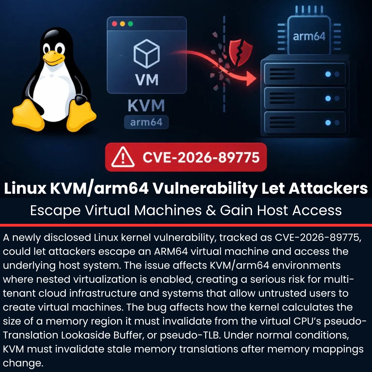 The_Cyber_News's tweet photo. 🛡️ Linux KVM/arm64 Vulnerability Lets Attackers Escape Virtual Machines and Gain Host Access

Details: https://t.co/YG6WscPCMy

A newly disclosed Linux kernel vulnerability, tracked as CVE-2026-89775, could let attackers escape an ARM64 virtual machine and access the underlying host system.

The issue affects KVM/arm64 environments where nested virtualization is enabled, creating a serious risk for multi-tenant cloud infrastructure and systems that allow untrusted users to create virtual machines. 

The bug affects how the kernel calculates the size of a memory region it must invalidate from the virtual CPU’s pseudo-Translation Lookaside Buffer, or pseudo-TLB. Under normal conditions, KVM must invalidate stale memory translations after memory mappings change. 

#cybersecuritynews