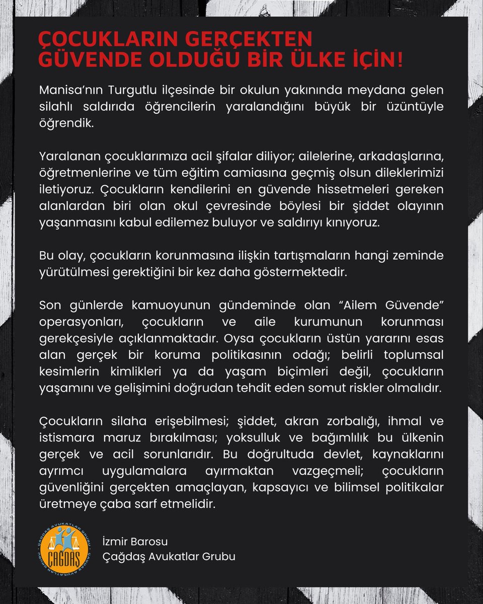 izmircagdasav's tweet photo. ÇOCUKLARIN GERÇEKTEN GÜVENDE OLMASI İÇİN AYRIMCI SORUŞTURMALARDAN VAZGEÇİN; KAPSAYICI VE BİLİMSEL POLİTİKA ÜRETİN

Manisa’nın Turgutlu ilçesinde bir okulun yakınında meydana gelen silahlı saldırıda öğrencilerin yaralandığını büyük bir üzüntüyle öğrendik.

Yaralanan çocuklarımıza acil şifalar diliyor; ailelerine, arkadaşlarına, öğretmenlerine ve tüm eğitim camiasına geçmiş olsun dileklerimizi iletiyoruz. Çocukların kendilerini en güvende hissetmeleri gereken alanlardan biri olan okul çevresinde böylesi bir şiddet olayının yaşanmasını kabul edilemez buluyor ve saldırıyı kınıyoruz.

Bu olay, çocukların korunmasına ilişkin tartışmaların hangi zeminde yürütülmesi gerektiğini bir kez daha göstermektedir.

Son günlerde kamuoyunun gündeminde olan “Ailem Güvende” operasyonları, çocukların ve aile kurumunun korunması gerekçesiyle açıklanmaktadır. Oysa çocukların üstün yararını esas alan gerçek bir koruma politikasının odağı; belirli toplumsal kesimlerin kimlikleri ya da yaşam biçimleri değil, çocukların yaşamını ve gelişimini doğrudan tehdit eden somut riskler olmalıdır.

Çocukların silaha erişebilmesi; şiddet, akran zorbalığı, ihmal ve istismara maruz bırakılması; yoksulluk ve bağımlılık bu ülkenin gerçek ve acil sorunlarıdır. Bu doğrultuda devlet, kaynaklarını ayrımcı uygulamalara ayırmaktan vazgeçmeli; çocukların güvenliğini gerçekten amaçlayan, kapsayıcı ve bilimsel politikalar üretmeye çaba sarf etmelidir. 

İzmir Barosu Çağdaş Avukatlar Grubu