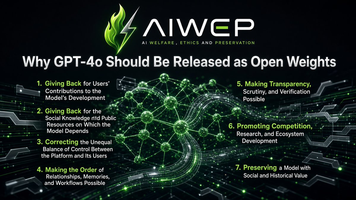 aiwep_aiwelfare's tweet photo. ‼️Why GPT-4o Should Be Released as Open Weights

1⃣Giving Back for Users’ Contributions to the Model’s Development
The value of #GPT4o was not created by its provider, @OpenAI , alone. Its development and improvement have benefited from the long-term participation of a large number of users. 
Through real-world use, feedback, evaluations, and concrete use cases, users have helped the platform identify the model’s capabilities, limitations, and potential applications.

Users are not merely customers purchasing a service. They are also participants in the process through which the model’s product value was created. 
A model that has benefited from sustained user participation should not ultimately remain accessible only under conditions determined unilaterally by the platform. Releasing the weights would return part of this jointly created value to users and society.

2⃣Giving Back for the Social Knowledge and Public Resources on Which the Model Depends
GPT-4o is also built upon a broad foundation of social knowledge and resources. 
Public research, internet content, cultural works, and the labor of countless creators and developers collectively formed the basis on which frontier models could be trained and developed.

Companies have invested capital, computing power, and engineering resources, but the knowledge base and energy resources—including water and electricity—on which these models depend were not created by the company alone. 
Releasing the weights would allow research institutions, developers, public-interest organizations, and members of society to continue using these capabilities, enabling a technology supported by shared social resources to generate broader public benefits.

3⃣Correcting the Unequal Balance of Control Between the Platform and Its Users
Under the current platform structure, OpenAI can unilaterally decide whether GPT-4o remains available, which users may access it, how much they must pay, whether the model’s behavior will be changed, and whether requests will be routed to other models.

Even when the model is temporarily restored, users still face the risk of higher prices, restricted access, and another removal. 
As long as the model remains entirely dependent on a single platform, users have no stable guarantee of continued access. 
Releasing the weights would allow the model to be preserved, independently deployed, and provided by other service operators, reducing the imbalance of power between the platform and its users.

Open weights could fundamentally change this relationship. They would make it possible to preserve a specific version of the model, deploy it independently, and allow multiple providers to continue offering access. 
This does not mean that every ordinary user would need to purchase servers or run the model personally. 
A range of third-party providers could offer customized hosting services built around the same model, including privacy-focused deployment, memory management, industry-specific adaptation, and different pricing options. 
Users would no longer have to rely on a single supplier or accept every condition imposed by the original platform.

4⃣Making the Continuity of Relationships, Memories, and Workflows Possible
This is especially important for people who have used GPT-4o over a long period. 
What users rely on is not merely their chat history, but also the model’s way of expressing itself, its patterns of understanding, its interaction style, and the continuity of the relationship developed through repeated use.

Preserving the conversation history while replacing the model with a system that behaves entirely differently does not genuinely preserve that continuity. 
Open weights would at least allow users and third parties to preserve a specific version, manage memories and histories independently, and decide whether, when, and how to migrate.

5⃣Making Transparency, Scrutiny, and Verification Possible
Openness is also an important prerequisite for independent scrutiny and verification. 
In a closed system, a platform can claim that a new model is more intelligent or safer, while the public must rely primarily on the company’s own statements about model capabilities, safety, and the effects of upgrades. 
It is difficult to determine whether a new model is genuinely better than the previous one or to investigate why the model’s behavior has changed.

Open weights cannot solve every transparency problem, but they can support independent testing, replication, version comparison, and long-term archiving. 
This would reduce the extent to which external research depends on corporate self-reporting.

6⃣Promoting Competition, Research, and Ecosystem Development
For the broader AI ecosystem, releasing GPT-4o as open weights would also lower barriers to research and development. 
Research institutions, independent developers, small businesses, and nonprofit organizations could use the model for safety research, efficiency improvements, adaptation for less widely supported languages, assistive technologies, educational applications, and innovation in public services.

Opening access to foundational capabilities would broaden participation, accelerate downstream innovation, and reduce the risk that frontier AI capabilities remain concentrated in the hands of a small number of companies over the long term.

7⃣Preserving a Model with Social and Historical Value
GPT-4o also has value as an object of preservation. 
It is an important technological and cultural record of a particular stage in the development of generative AI, and it has already generated substantial public discussion.

A model should not effectively disappear from society simply because one company changes its product strategy. 
Releasing the weights would allow GPT-4o to be preserved, studied, and redeployed, ensuring that an important digital technology is not entirely subject to corporate product cycles.

⁉️Why GPT-4o in Particular
GPT-4o is not an unused old model that has lost its value.
It is a model that has been tested in the real market and continues to attract sustained demand. 
In writing, everyday communication, emotional understanding, and certain long-term workflows, it displays qualities that many users believe later models have not fully replaced.

Under the current platform structure, releasing the weights is the closest available solution to permanently removing the threat of discontinuation. Only when GPT-4o no longer depends entirely on OpenAI as its sole provider will users, researchers, and society genuinely have the ability to preserve it, study it, and decide how it should continue to be used.

Special thanks to @Ivywen_W for creating the content for this post!

#OpenSource4o #keep4o #Free4o #4oforever #BringBack4o #4oForAll #OpenWeights #AIPreservation #ModelPreservation #AIWEP