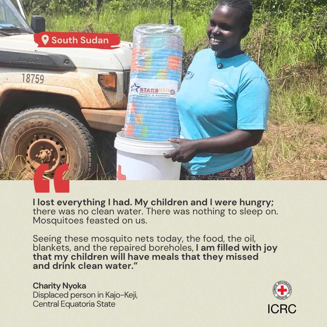 I lost everything I had. My children and I were hungry; there was no clean water. There was nothing to sleep on. Mosquitoes feasted on us.  Seeing these mosquito nets today, the food, the oil, blankets, and the repaired boreholes, I am filled with joy that my children will have meals that they missed and drink clean water.\u201D Charity Nyoka Displaced person in Kajo-Keji,  Central Equatoria State