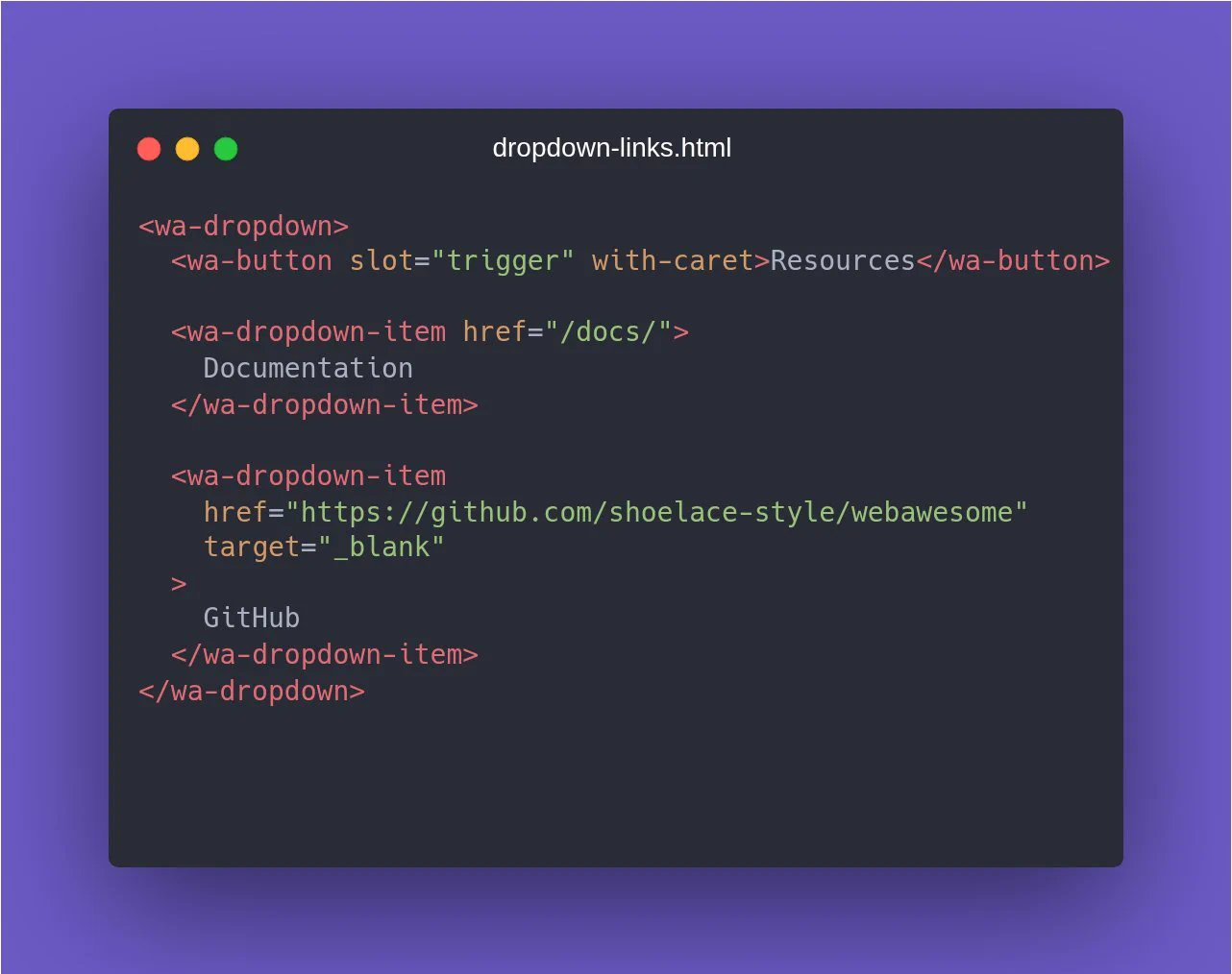 <wa-dropdown> <wa-button slot="trigger" with-caret>Resources</wa-button>

<wa-dropdown-item href="/docs/"> Documentation </wa-dropdown-item>

<wa-dropdown-item href="https://github.com/shoelace-style/webawesome" target="_blank" > GitHub </wa-dropdown-item> </wa-dropdown>