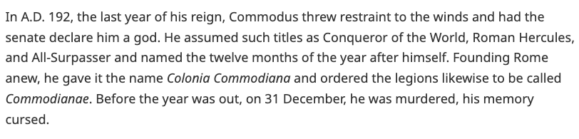 In A.D. 192, the last year of his reign, Commodus threw restraint to the winds and had the senate declare him a god. He assumed such titles as Conqueror of the World, Roman Hercules, and All-Surpasser and named the twelve months of the year after himself. Founding Rome anew, he gave it the name Colonia Commodiana and ordered the legions likewise to be called Commodianae. Before the year was out, on 31 December, he was murdered, his memory cursed.