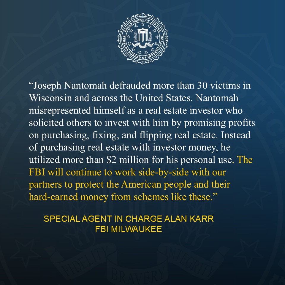 A quote provided by FBI Milwaukee SAC Karr on an investment fraud sentencing. Karr: “Joseph Nantomah defrauded more than 30 victims in Wisconsin and across the United States. Nantomah misrepresented himself as a real estate investor who solicited others to invest with him by promising profits on purchasing, fixing, and flipping real estate. Instead of purchasing real estate with investor money, he utilized more than $2 million for his personal use. The FBI will continue to work side-by-side with our partners to protect the American people and their hard-earned money from schemes like these.” 