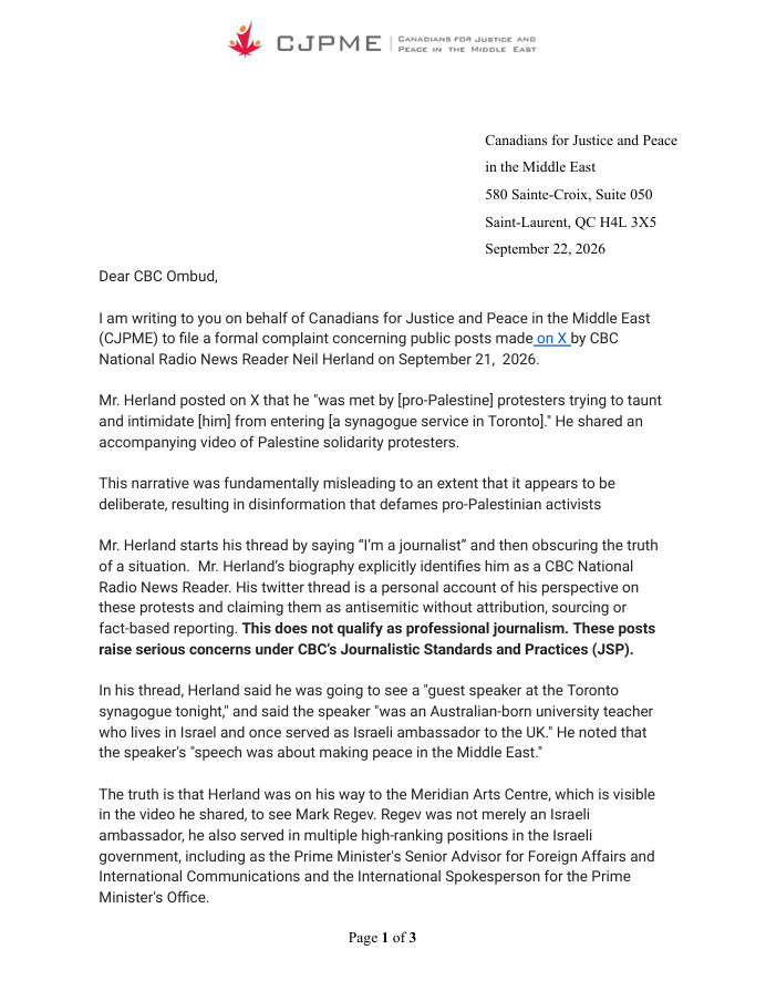 CJPME's tweet photo. CJPME filed a formal complaint concerning public posts made on X by @CBC National Radio News Reader @NEWSneil Neil Herland.

Herland posted a thread where he falsely claimed that he was blocked from a synagogue service by  Palestine solidarity protesters. However, Herland was on his way to the Meridian Arts Centre, not a synogogue, to see Mark Regev. Regev is a former Israeli ambassador who has served in multiple high-ranking positions in the Israeli government, including as the Prime Minister's Senior Advisor for Foreign Affairs and International Communications and the International Spokesperson for the Prime Minister's Office.

This narrative was fundamentally misleading to an extent that it appears to be deliberate, resulting in disinformation that defames pro-Palestinian activists.

These are clear breaches of the Journalistic Standards and Practices. CJPME demands that the CBC Ombud initiate a formal review into Mr. Herland’s conduct, that he be directed to delete the thread, issue a formal retraction regarding his false characterization of the event, and abide strictly by the CBC’s social media guidelines in all future public communications.