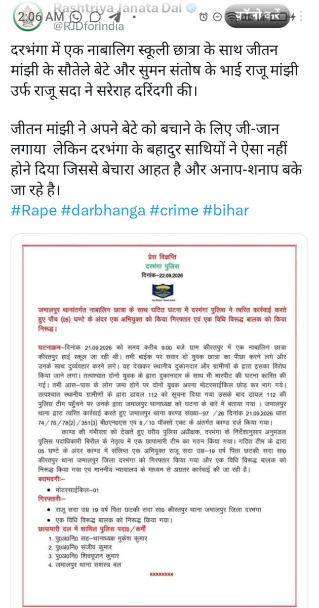 TalkHouseVoice's tweet photo. यह दरभंगा (बिहार) का हालिया मामला है। पुलिस प्रेस विज्ञप्ति और समाचार रिपोर्टों के आधार पर पूरा तथ्यात्मक ब्योरा यह है।
घटना क्या हुई
तारीख: 21 सितंबर 2026 (सोमवार), सुबह करीब 9 बजे।
जगह: ग्राम किरतपुर, जमालपुर थाना क्षेत्र, दरभंगा जिला।
10वीं कक्षा की एक नाबालिग छात्रा अर्धवार्षिक परीक्षा देने किरतपुर हाई स्कूल जा रही थी। बाइक पर सवार दो युवक उसका पीछा करने लगे और उसके साथ दुर्व्यवहार शुरू किया। किरतपुर चौक/बाजार के पास उन्होंने उसका दुपट्टा खींचकर जबरन बाइक पर बिठाने और ले जाने की कोशिश की।
छात्रा ने शोर मचाया। पास के दुकानदार (रिपोर्टों में नाम बबलू कुमार यादव आया है) और ग्रामीणों ने विरोध किया। आरोपियों ने दुकानदार से मारपीट भी की। भीड़ जुटने पर दोनों युवक अपनी बाइक छोड़कर भाग गए।
ग्रामीणों ने डायल 112 को सूचना दी। छात्रा ने स्कूल में शिक्षकों को भी बताया।
पुलिस कार्रवाई
जमालपुर थाने में FIR दर्ज हुई — कांड संख्या 97/26 दिनांक 21.09.2026।
धाराएं: BNS की 74, 76, 78(2), 351(3) और POCSO एक्ट की धारा 8/10 (नाबालिग के साथ यौन उत्पीड़न/उत्पीड़न का प्रयास संबंधी धाराएं)।
बिरौल अनुमंडल पुलिस पदाधिकारी (SDPO) प्रभाकर तिवारी के नेतृत्व में छापामारी टीम बनी।
SSP जगन्नाथ रेड्डी जलारड्डी के निर्देश पर 5 घंटे के अंदर गिरफ्तारी हुई।
आरोपी की पहचान CCTV से हुई। बाइक बरामद हुई।
गिरफ्तार/हिरासत में लिए गए
राजू सदा (उर्फ राजू कुमार सदा), उम्र 19 वर्ष, पिता छोटकी सदा, निवासी किरतपुर, थाना जमालपुर, जिला दरभंगा।
एक विधि विरुद्ध बालक (नाबालिग लड़का) — किशोर न्याय प्रक्रिया के तहत कार्रवाई।
आगे की कार्रवाई अदालत के माध्यम से चल रही है।
RJD के ट्वीट में क्या दावा है
RJD हैंडल ने लिखा कि राजू मांझी उर्फ राजू सदा जीतन राम मांझी के सौतेले बेटे और संतोष सुमन के भाई हैं, और जीतन मांझी अपने बेटे को बचाने की कोशिश कर रहे हैं।
सत्यापित तथ्य: पुलिस विज्ञप्ति, टाइम्स ऑफ इंडिया, इंडिया टीवी जैसी रिपोर्टों में राजू सदा को सिर्फ स्थानीय किरतपुर का 19 वर्षीय युवक बताया गया है। जीतन राम मांझी (गया के रहने वाले, HAM नेता और केंद्रीय मंत्री) के परिवार में ज्ञात बेटे संतोष कुमार सुमन और प्रवीण सुमन हैं। दरभंगा के इस राजू सदा से उनके परिवार का कोई विश्वसनीय समाचार स्रोत संबंध नहीं बताता। दोनों एक ही समुदाय (मुसहर/सदा) से हैं, इसलिए राजनीतिक रूप से जोड़ने की कोशिश की गई लगती है।
यह पोस्ट उसी समय आई जब जमुई का वायरल वीडियो मामला चर्चा में था और जीतन मांझी ने उस पर तेजस्वी यादव के “भाइयों” पर टिप्पणी की थी। RJD ने जवाब में इस मामले को उठाया।
महत्वपूर्ण बात
पुलिस और ज्यादातर समाचार रिपोर्टें इसे छेड़छाड़ + जबरन ले जाने/अपहरण का प्रयास + मारपीट बता रही हैं। POCSO की धाराएं इसलिए लगीं क्योंकि पीड़िता नाबालिग है। ट्वीट में #Rape हैशटैग लगाया गया है, लेकिन उपलब्ध रिपोर्टों में रेप की पुष्टि नहीं है।
मामला अदालत में है। आगे की जांच और आरोप पत्र आने पर और स्पष्टता आएगी।
