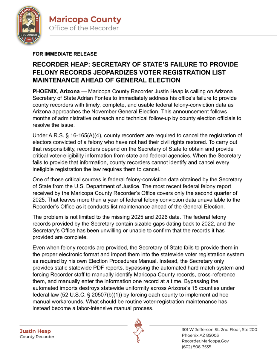 azjustinheap's tweet photo. RECORDER HEAP: SECRETARY OF STATE’S FAILURE TO PROVIDE FELONY RECORDS JEOPARDIZES VOTER REGISTRATION LIST MAINTENANCE AHEAD OF GENERAL ELECTION
PHOENIX, Arizona — Maricopa County Recorder Justin Heap is calling on Arizona Secretary of State Adrian Fontes to immediately address his office’s failure to provide county recorders with timely, complete, and usable federal felony-conviction data as Arizona approaches the November General Election. This announcement follows months of administrative outreach and technical follow-up by county election officials to resolve the issue.
Under A.R.S. § 16-165(A)(4), county recorders are required to cancel the registration of electors convicted of a felony who have not had their civil rights restored. To carry out that responsibility, recorders depend on the Secretary of State to obtain and provide critical voter-eligibility information from state and federal agencies. When the Secretary fails to provide that information, county recorders cannot identify and cancel every ineligible registration the law requires them to cancel.
One of those critical sources is federal felony-conviction data obtained by the Secretary of State from the U.S. Department of Justice. The most recent federal felony report received by the Maricopa County Recorder’s Office covers only the second quarter of 2025. That leaves more than a year of federal felony conviction data unavailable to the Recorder’s Office as it conducts list maintenance ahead of the General Election.
The problem is not limited to the missing 2025 and 2026 data. The federal felony records provided by the Secretary contain sizable gaps dating back to 2022, and the Secretary’s Office has been unwilling or unable to confirm that the records it has provided are complete.
Even when felony records are provided, the Secretary of State fails to provide them in the proper electronic format and import them into the statewide voter registration system as required by his own Election Procedures Manual. Instead, the Secretary only provides static statewide PDF reports, bypassing the automated hard match system and forcing Recorder staff to manually identify Maricopa County records, cross-reference them, and manually enter the information one record at a time. Bypassing the automated imports destroys statewide uniformity across Arizona’s 15 counties under federal law (52 U.S.C. § 20507(b)(1)) by forcing each county to implement ad hoc manual workarounds. What should be routine voter-registration maintenance has instead become a labor-intensive manual process.
“This is not a minor administrative delay. It is a failure that directly affects our ability to keep the voter rolls accurate,” said Recorder Heap. “Arizona law requires my office to cancel the registration when we receive qualifying felony-conviction information. But we cannot remove an ineligible elector we have not been told about. The Secretary of State has allowed the federal felony data to fall years behind, cannot assure us that prior records are complete, and has made the limited records we do receive harder to process.”
“With the General Election approaching, this needs to be fixed now. County recorders are prepared to do our job. The Secretary of State needs to do his.”
The Maricopa County Recorder’s Office is calling on the Secretary of State to immediately obtain and provide complete and current federal felony-conviction data from the Department of Justice, account for the gaps in previously provided records, confirm that the information supplied to county recorders is complete and current, and restore the automated electronic import process into the statewide voter registration system to ensure uniformity and accurate list maintenance.