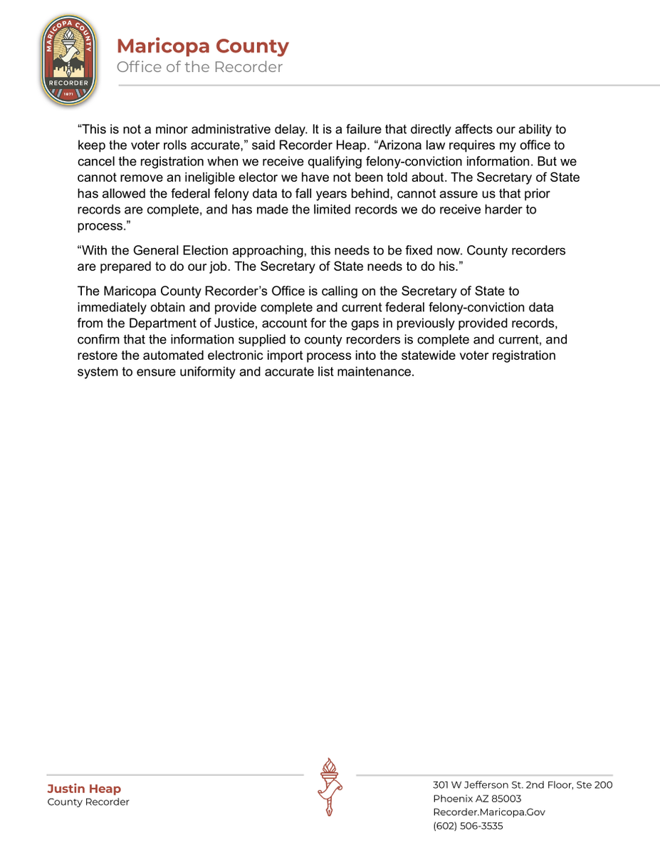 azjustinheap's tweet photo. RECORDER HEAP: SECRETARY OF STATE’S FAILURE TO PROVIDE FELONY RECORDS JEOPARDIZES VOTER REGISTRATION LIST MAINTENANCE AHEAD OF GENERAL ELECTION
PHOENIX, Arizona — Maricopa County Recorder Justin Heap is calling on Arizona Secretary of State Adrian Fontes to immediately address his office’s failure to provide county recorders with timely, complete, and usable federal felony-conviction data as Arizona approaches the November General Election. This announcement follows months of administrative outreach and technical follow-up by county election officials to resolve the issue.
Under A.R.S. § 16-165(A)(4), county recorders are required to cancel the registration of electors convicted of a felony who have not had their civil rights restored. To carry out that responsibility, recorders depend on the Secretary of State to obtain and provide critical voter-eligibility information from state and federal agencies. When the Secretary fails to provide that information, county recorders cannot identify and cancel every ineligible registration the law requires them to cancel.
One of those critical sources is federal felony-conviction data obtained by the Secretary of State from the U.S. Department of Justice. The most recent federal felony report received by the Maricopa County Recorder’s Office covers only the second quarter of 2025. That leaves more than a year of federal felony conviction data unavailable to the Recorder’s Office as it conducts list maintenance ahead of the General Election.
The problem is not limited to the missing 2025 and 2026 data. The federal felony records provided by the Secretary contain sizable gaps dating back to 2022, and the Secretary’s Office has been unwilling or unable to confirm that the records it has provided are complete.
Even when felony records are provided, the Secretary of State fails to provide them in the proper electronic format and import them into the statewide voter registration system as required by his own Election Procedures Manual. Instead, the Secretary only provides static statewide PDF reports, bypassing the automated hard match system and forcing Recorder staff to manually identify Maricopa County records, cross-reference them, and manually enter the information one record at a time. Bypassing the automated imports destroys statewide uniformity across Arizona’s 15 counties under federal law (52 U.S.C. § 20507(b)(1)) by forcing each county to implement ad hoc manual workarounds. What should be routine voter-registration maintenance has instead become a labor-intensive manual process.
“This is not a minor administrative delay. It is a failure that directly affects our ability to keep the voter rolls accurate,” said Recorder Heap. “Arizona law requires my office to cancel the registration when we receive qualifying felony-conviction information. But we cannot remove an ineligible elector we have not been told about. The Secretary of State has allowed the federal felony data to fall years behind, cannot assure us that prior records are complete, and has made the limited records we do receive harder to process.”
“With the General Election approaching, this needs to be fixed now. County recorders are prepared to do our job. The Secretary of State needs to do his.”
The Maricopa County Recorder’s Office is calling on the Secretary of State to immediately obtain and provide complete and current federal felony-conviction data from the Department of Justice, account for the gaps in previously provided records, confirm that the information supplied to county recorders is complete and current, and restore the automated electronic import process into the statewide voter registration system to ensure uniformity and accurate list maintenance.