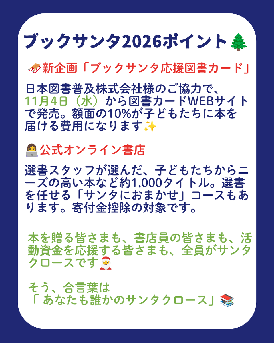 charitysanta14's tweet photo. ㊗️10回目の #ブックサンタ が今年もスタート🎅✨

全国のパートナー書店と公式オンライン書店で本を選ぶと、経済的な理由・病気・災害などで大変な境遇にいる子どもたち（0〜18歳）にプレゼントすることができます🎁

🎯今年のポイント

🔔参加書店は全国1,747店舗
全国的に書店の閉店が続く中、今年は新たに27法人が参加。ブックサンタは、本を選ぶ場所である書店を応援する取り組みでもあります。

🎁本1冊を届ける運営費用は約500円
預かった本は倉庫へ運び、仕分け・選書・ラッピングをして届けます。配送料・倉庫代・資材・人件費などで、1冊あたり約500円かかっています。

♥️活動資金の寄付は、金額自由・匿名可能です。
https://t.co/JMWFlwVpJZ

📖「応援しおり」が選べる3つの金額に
550円で本1冊分、1,100円で2冊分、1,650円で3冊分のお届け費用に。書店からの送料にも充てられ、書店の応援にもなります（パートナー書店の店頭限定🌟）

🛷新企画「ブックサンタ応援図書カード」
日本図書普及株式会社様のご協力で、11月4日から図書カードWEBサイトで発売。額面の10%が子どもたちに本を届ける費用になります✨

👩‍💻公式オンライン書店
選書スタッフが選んだ、子どもたちからニーズの高い本など約1,000タイトル。選書を任せる「サンタにおまかせ」コースもあります。寄付金控除の対象です。

本を贈る皆さまも、書店員の皆さまも、活動資金を応援する皆さまも、全員がサンタクロースです🎅

そう、合言葉は「 #あなたも誰かのサンタクロース」📚

🌲受付期間
📕パートナー書店：9月23日〜12月25日
https://t.co/nOg92S9ENk
📗オンライン書店：9月23日〜12月26日
https://t.co/hiEhfQrcBL
📚️よくある質問
https://t.co/lYUe9J1w3X
🎅運営団体：認定NPO法人チャリティーサンタ
https://t.co/Horar9ebJ2

最後にひとつお願いです。
本好きの方の中にも、まだブックサンタを知らない方が沢山います。
リポストや、LINEでのシェアで教えていただけたら嬉しいです🙏