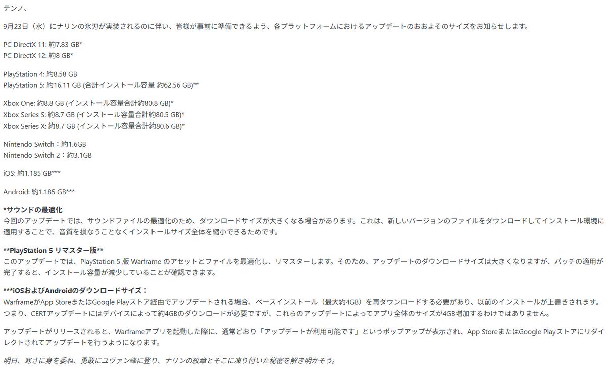 games_tora's tweet photo. #Warframe
Iceblade of Narin Estimated Build Sizes

アップデート「Narinの氷剣(Iceblade of Narin)」の推定DL容量

PC DirectX 11：約7.83 GB*｜PC DirectX 12：約8 GB*
PS4：約8.58 GB｜PS5：約16.11 GB (合計容量：約62.56 GB)**
XBO：約8.8 GB (合計容量：約80.8 GB)*｜XBsS：約8.7 GB (合計容量：約80.5 GB)*｜XBsX: 約8.7 GB (合計容量：約80.6 GB)*
NS：約1.6GB｜NS2：約3.1GB
iOS: 約1.185 GB***｜Android: 約1.185 GB***

* サウンドの最適化：今回のアプデでは、サウンドファイルの最適化のためDLサイズが大きくなります
** PS5 リマスター：このアプデでPS5版のアセットとファイルを最適化しリマスターするためDLサイズは大きくなりますが、パッチ適用後のインストール容量は減少します
*** スマホ版：アプリ自体の更新に約4GB必要となり、アプリ起動後の追加DLで上記容量が必要になります