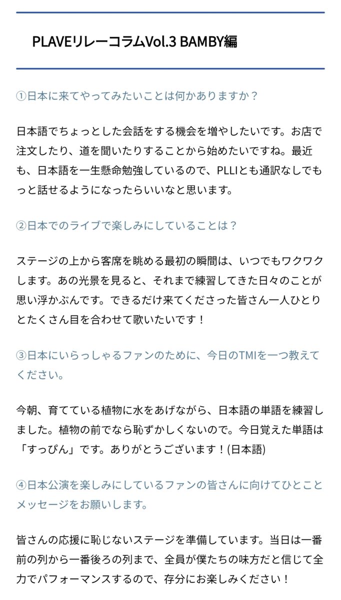 love_is_cherry's tweet photo. *

PLAVE 릴레이 칼럼 Vol.3 
BAMBY 편

ㅡ

➊ 일본에 와서 해보고 싶은 일이 있나요?

🩷 일본어로 간단한 대화를 나눌 기회를 늘리고 싶어요. 가게에서 주문하거나 길을 묻는 것부터 시작하고 싶네요. 요즘에도 일본어를 열심히 공부하고 있어서, PLLI와도 통역 없이 더 많이 대화할 수 있게 되면 좋겠다고 생각하고 있어요.

ㅡ

➋ 일본 공연에서 가장 기대되는 점은 무엇인가요?

🩷 무대 위에서 관객석을 바라보는 첫 순간은 언제나 설레입니다. 그 광경을 보면, 지금까지 연습해 온 나날들이 떠오르거든요. 가능한(=최대한) 한 와 주신 여러분 한 분 한 분과 눈을 마주치며 노래하고 싶습니다!

ㅡ

➌ 일본에 계신 팬들을 위해, 오늘의 TMI를 하나 알려주세요.

🩷 오늘 아침, 키우고 있는 식물에 물을 주면서 일본어 단어를 연습했어요. 식물 앞이라면 부끄럽지 않으니까요. 오늘 배운 단어는 ‘스핀(= 민낯, 쌩얼)’이에요. 감사합니다! (일본어)

ㅡ

➍ 일본 공연을 기대하고 계신 팬 여러분께 한 마디 메시지를 부탁드립니다.

🩷 여러분의 응원에 부끄럽지 않은 무대를 준비하고 있습니다. 당일에는 맨 앞줄부터 맨 뒷줄까지, 모두가 우리 편이라고 믿고 전력을 다해 공연할 테니, 재밌게 봐 주세요!

ㅡ
🔗https://t.co/VabpUxnT3E

#플레이브 #밤비