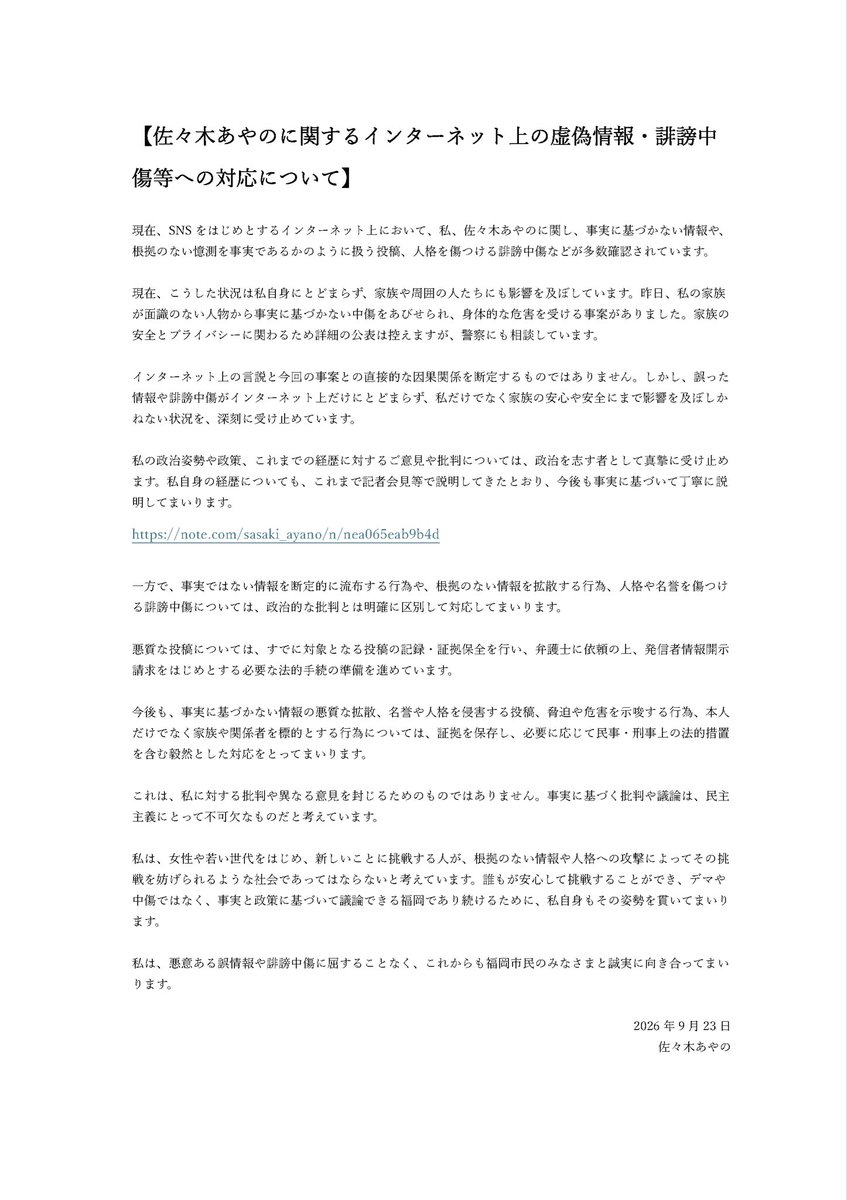 sasaki_ayano_'s tweet photo. 佐々木あやのに関するインターネット上の虚偽情報・誹謗中傷等への対応について、声明を発表いたします。

根拠のない憶測や事実と異なる投稿により、市民のみなさまにご心配をおかけしておりますこと、また、サポーターのみなさまや私の家族、友人にまで影響が及んでいることを、大変心苦しく思っています。

一方で、私を心配し、あたたかいメッセージを寄せてくださるみなさま、誤情報や誹謗中傷に対して声を上げてくださっているみなさまに、心より御礼申し上げます。

サポーターのみなさまにおかれましては、正しい情報を冷静に共有し、健全な対話の姿勢を一緒に示していただけますと幸いです。

私は、悪意ある誤情報や誹謗中傷に屈することなく、これからも福岡市民のみなさまと誠実に向き合ってまいります。

詳細は、以下の声明をご覧ください。