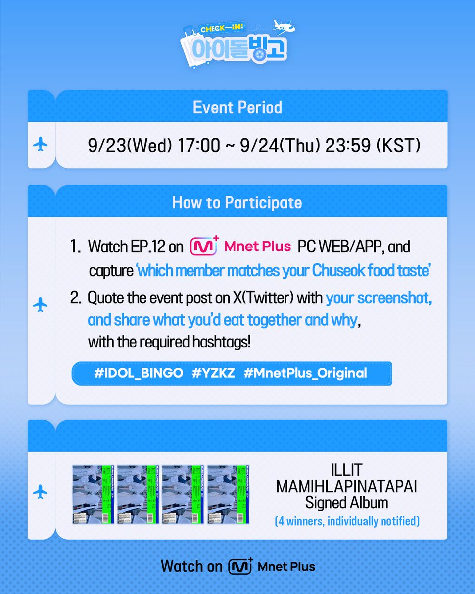 mnetplus_og's tweet photo. [#IDOL_BINGO] EP.12 ILLIT Viewing Verification Event #MnetPlus_Original

Watch〈Check-in! IDOL BINGO〉 EP.12 today at 5PM
and share 'which ILLIT member matches your Chuseok food taste & what you'd eat together' to receive an ILLIT signed album!

📌Event Period : 9/23(Wed) 17:00 ~ 9/24(Thu) 23:59 (KST)

📌How to Participate
①  Watch EP.12 on Mnet Plus PC WEB/APP and capture the 'which ILLIT member matches your Chuseok food taste'
②  Quote the event post on X(Twitter) @ mnetplus_og with your screenshot, and share what you'd eat together and why, with the required hashtags!
⚡Hashtags : #IDOL_BINGO #YZKZ #MnetPlus_Original

🎁Reward : ILLIT MAMIHLAPINATAPAI Signed Album (4 winners, individually notified)

📌Notice
- The event details may be changed without prior notice.
- Only public accounts are eligible to participate in the event and winners will be notified individually.
- Personal information may be requested for prize delivery upon winning and failure to confirm information within the designated period may result in prize cancellation.
- Open only to Korean Nationals aged 14 and above, Foreign Nationals aged 16 and above based on national ID or passport.

Beauty must-haves in your fave’s suitcase? 🧳
Catch the bingo on 𝗠𝗻𝗲𝘁 𝗣𝗹𝘂𝘀 👉 https://t.co/t9MXFr391d  

〈Check-in! IDOL BINGO〉 
📍 Every Wednesday 5PM(KST) 𝗠𝗻𝗲𝘁 𝗣𝗹𝘂𝘀 Release
📍 Watch on 𝗠𝗻𝗲𝘁 𝗣𝗹𝘂𝘀
📺 Every Thursday 7:50PM(KST) 𝗠𝗻𝗲𝘁 On Air

==
[#체아빙] 12회 아일릿 시청 인증 이벤트 

오늘 오후 5시 〈Check-in! 아이돌 빙고〉에서
'명절 음식 취향 잘 맞는 멤버 & 함께 먹고 싶은 음식' 공유하고 아일릿 사인 앨범 받자!

📌이벤트 기간 : 9/23(수) 17:00 ~ 9/24(목) 23:59 (KST)

📌참여 방법
①  Mnet Plus PC WEB/APP에서 12회 시청하고 '명절 음식 취향 잘 맞는 멤버' 캡쳐!
②  X(트위터) 이벤트 게시글 인용해 인증샷 올리고 함께 먹고 싶은 음식, 이유를 필수 해시태그와 공유!
⚡해시태그 : #IDOL_BINGO #YZKZ #MnetPlus_Original

🎁리워드 : 아일릿 MAMIHLAPINATAPAI 사인 앨범 (4명 추첨, 당첨자 개별 안내)

📌유의사항
- 이벤트는 사전 고지 없이 변경될 수 있습니다.
- 공개 계정에 한하여 참여 가능하며 당첨 안내는 당첨자에 한하여 개별 안내 예정입니다.
- 당첨 시 경품 발송을 위한 개인정보를 요구할 수 있으며 기한 내 정보가 확인되지 않으면 당첨이 취소될 수 있습니다.
- 주민등록증 or 여권 기준 내국인 만 14세 이상, 외국인 만 16세 이상만 참여 가능합니다.

내 돌의 캐리어 속 필수 뷰티템은?🧳 
𝗠𝗻𝗲𝘁 𝗣𝗹𝘂𝘀에서 빙고 보기👉 https://t.co/t9MXFr391d  

〈Check-in! 아이돌 빙고〉 
📍 매주 수요일 오후 5시 𝗠𝗻𝗲𝘁 𝗣𝗹𝘂𝘀 공개
📍 Watch on 𝗠𝗻𝗲𝘁 𝗣𝗹𝘂𝘀
📺 매주 목요일 저녁 7시 50분 𝗠𝗻𝗲𝘁 방송

#아일릿 #ILLIT
#연지곤지 #YZKZ #MnetPlus @ILLIT_official