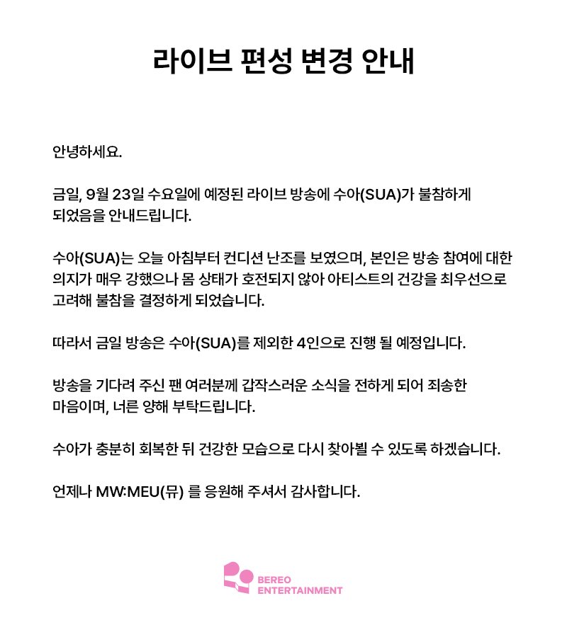 mwmeu_bereo's tweet photo. [라이브 편성 변경 안내]

안녕하세요.

금일, 9월 23일 수요일에 예정된 라이브 방송에 수아(SUA)가 불참하게 되었음을 안내드립니다.

수아(SUA)는 오늘 아침부터 컨디션 난조를 보였으며, 본인은 방송 참여에 대한 의지가 매우 강했으나 몸 상태가 호전되지 않아 아티스트의 건강을 최우선으로 고려해 불참을 결정하게 되었습니다.

따라서 금일 방송은 수아(SUA)를 제외한 4인으로 진행될 예정입니다.

방송을 기다려 주신 팬 여러분께 갑작스러운 소식을 전하게 되어 죄송한 마음이며, 너른 양해 부탁드립니다.

수아가 충분히 회복한 뒤 건강한 모습으로 다시 찾아뵐 수 있도록 하겠습니다.

언제나 MW:MEU (뮤)를 응원해 주셔서 감사합니다.

--

[Notice Regarding Changes to the Live Broadcast Lineup]

Hello.

We would like to inform you that SUA will not be participating in the live broadcast scheduled for today, Wednesday, September 23.

SUA has been feeling unwell since this morning. Although she strongly wished to participate in the broadcast, her condition has not improved. After prioritizing her health and well-being, we have decided that she will not participate in today’s broadcast.

Therefore, today’s broadcast will proceed with the remaining four members.

We sincerely apologize for the sudden news to all fans who have been looking forward to the broadcast, and kindly ask for your understanding.

We will make sure that SUA gets sufficient rest and recovery so that she can return in good health.

Thank you, as always, for your continued support of MW:MEU.

--

【ライブ配信出演メンバー変更のお知らせ】

こんにちは。

本日9月23日（水）に予定されているライブ配信につきまして、SUA（スア）が出演を見合わせることとなりましたので、お知らせいたします。

SUA（スア）は今朝から体調不良が続いており、本人は配信への参加を強く希望しておりましたが、体調が回復しなかったため、アーティストの健康を最優先に考慮し、出演を見合わせることとなりました。

そのため、本日の配信はSUA（スア）を除く4名で進行する予定です。

配信を楽しみにお待ちいただいていたファンの皆さまには、突然のお知らせとなりましたことをお詫び申し上げます。何卒ご理解いただけますと幸いです。

SUAが十分に回復し、元気な姿で皆さまにお会いできるよう努めてまいります。

いつもMW:MEUを応援していただき、ありがとうございます。

--

【直播出演成员变更通知】

大家好。

现通知大家，SUA将无法参加原定于今天9月23日（星期三）进行的直播。

SUA从今天早上开始身体不适。虽然本人非常希望能够参加直播，但由于身体状况尚未好转，考虑到艺人的健康是首要事项，我们最终决定让她缺席本次直播。

因此，今天的直播将由除SUA以外的4名成员进行。

对于一直期待本次直播的粉丝们，我们很抱歉突然向大家告知这一消息，也恳请大家予以理解。

我们会让SUA充分休息和恢复，希望她能以健康的状态再次与大家见面。

感谢大家一直以来对MW:MEU的支持。