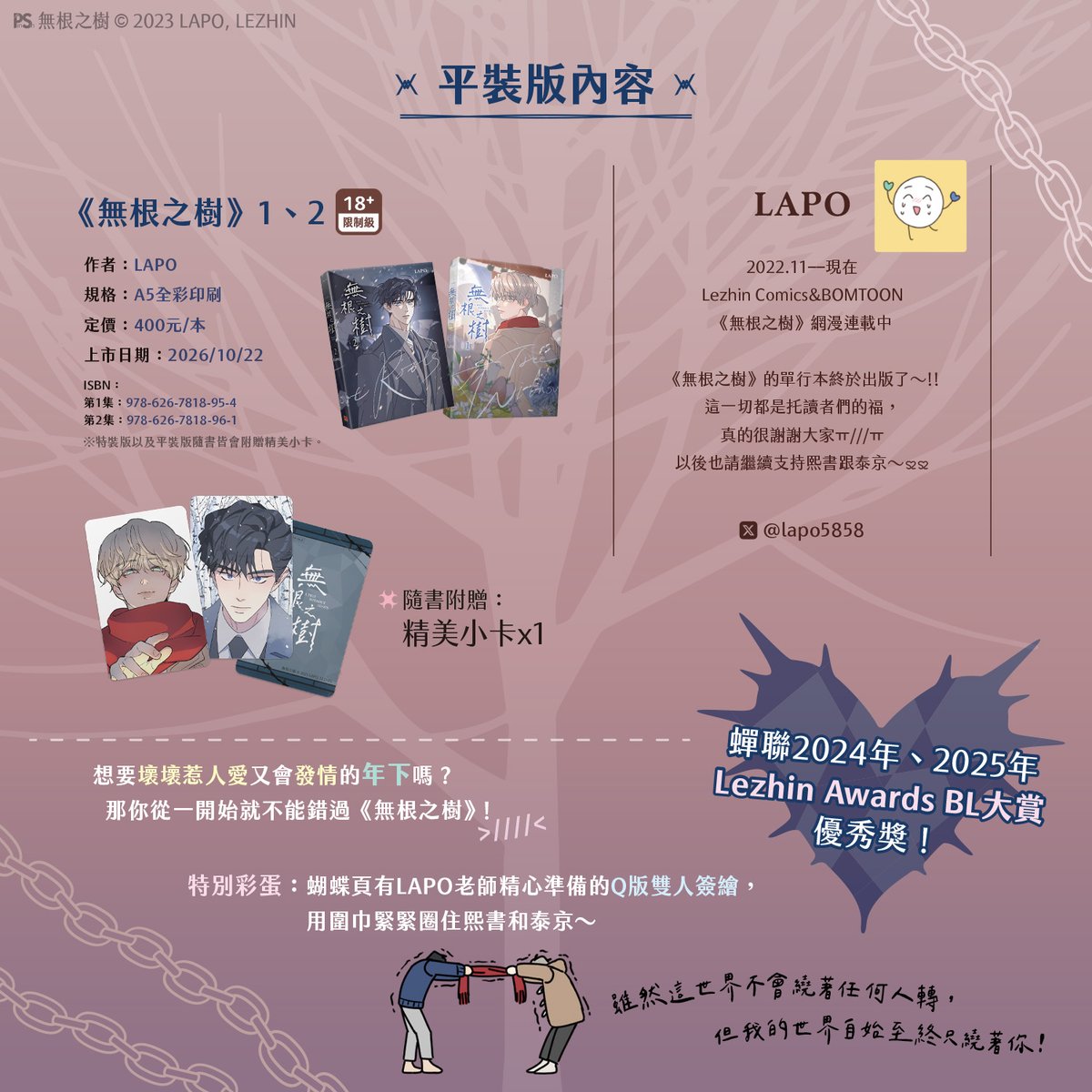 pinsin_books's tweet photo. 📣10月新書預告✨

🌳蟬聯2024-2025年Lezhin Awards BL大賞優秀獎🌳
《無根之樹》1+2🔞10/22全球首次無聖光大公開！

🍂蝴蝶頁有LAPO老師精心準備的Q版雙人簽繪！
用圍巾緊緊圈住熙書和泰京～🤍

偏執缺愛年下攻╳長腿叔叔年上受

🪾所有樹木都有根，卻唯獨他在世上漂浪無根──

🪾雖然這世界不會繞著任何人轉，
但我的世界自始至終只繞著你！

🍂隨書贈品：精美小卡x1

▍特裝版內容
　❶《無根之樹》第1集、第2集
　❷ 彩窗雙人坐姿立牌 作者繪製全新美圖！
　❸ 雷射票組（共2張）
　❹ 小卡組（共8張）特別授權雙人美圖！
　❺ 人生四格卡組（共4張）

🪾特裝版、平裝版10/22同步上市

#無根之樹 #LAPO #謝欣曈 #뿌리없는나무
(1/3)